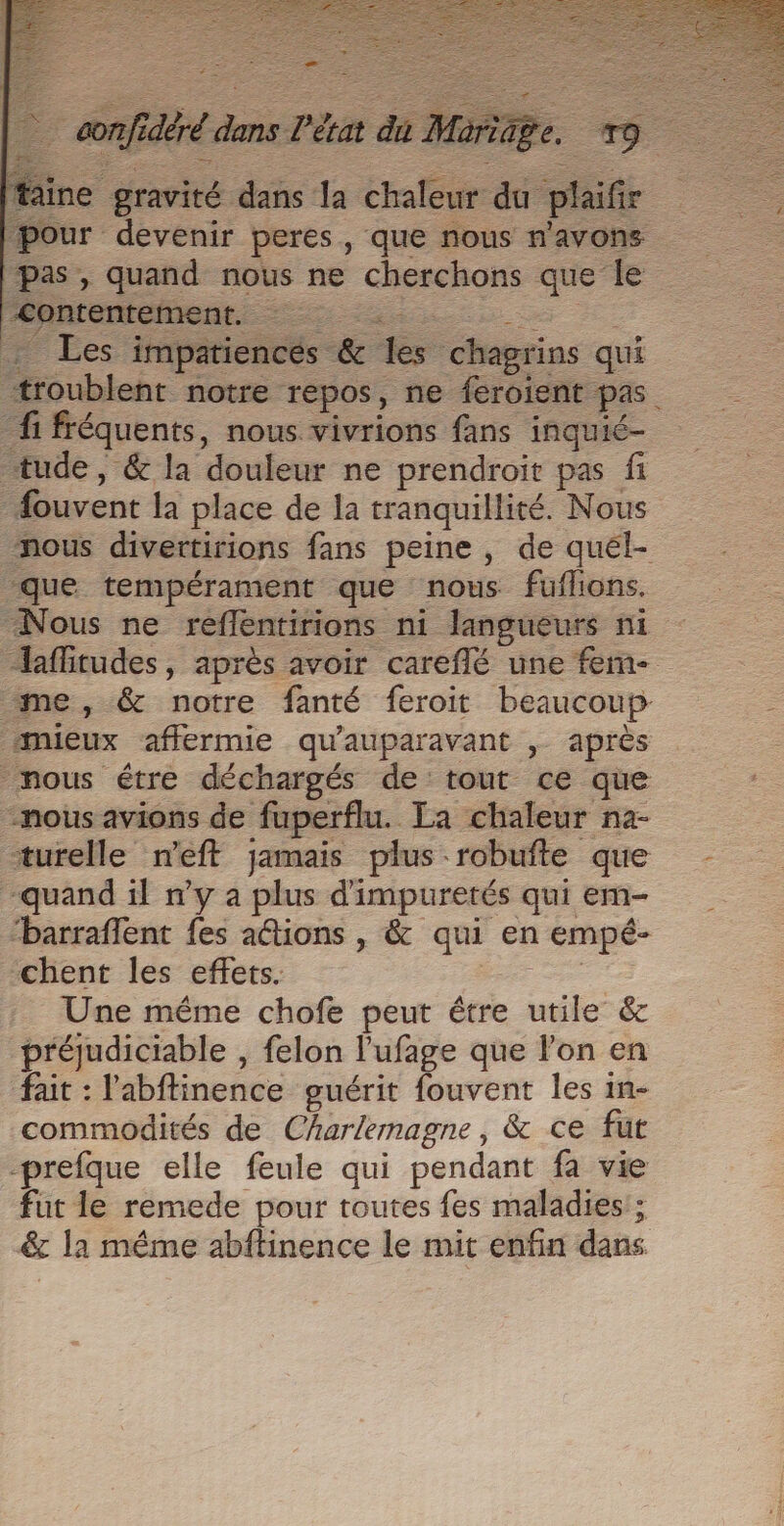 aine gravité dans la chaleur du plaifir pour devenir peres, que nous n'avons pas, quand nous ne cherchons que le : Les impatiencés &amp; les chagrins qui “troublent notre repos, ne feroient pas fi fréquents, nous vivrions fans inquié- tude, &amp; la douleur ne prendroit pas fi #ouvent la place de la tranquillité. Nous nous divertirions fans peine, de quél- que tempérament que nous fuflions. Nous ne reflentirions ni langueurs ni afitudes, après avoir careflé une fem me, &amp; notre fanté feroit beaucoup mieux affermie qu'auparavant , après nous étre déchargés de tout ce que nous avions de fuperflu. La chaleur na- turelle neft jamais plus -robufte que -quand il n’y a plus d'impuretés qui em- “barraflent {es ations , &amp; qui en empé- chent les effets. Ce Une même chofe peut être utile &amp; préjudiciable , felon l’'ufage que lon en fait : l'abftinence guérit fouvent les in- commodités de Charlemagne, &amp; ce fut prefque elle feule qui pendant fa vie fut le remede pour toutes fes maladies; &amp; la même abftinence le mit enfin dans