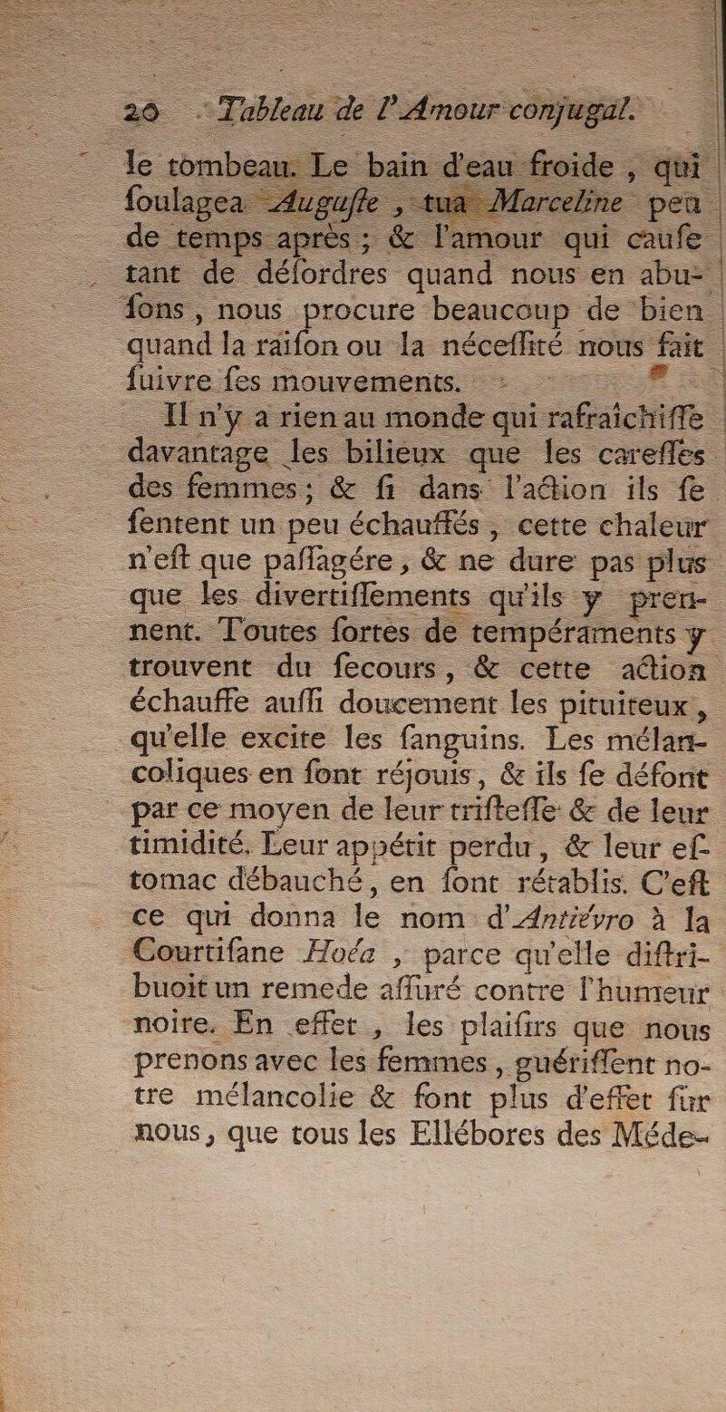 = RE fuivre fes mouvements. : Sr à = [n'y a rien au monde qui rafraichiffe | davantage les bilieux que les carefles des femmes; &amp; fi dans l'ation ils fe fentent un peu échauffés , cette chaleur n'eft que pañlagére , &amp; ne dure pas plus que les divertiflements qu'ils y pren- nent. Toutes fortes de tempéraments y trouvent du fecours, &amp; cette aétion échauffe auff doucement les pituiteux, qu'elle excite les fanguins. Les mélan- coliques en font réjouis, &amp; ils fe défont par ce moyen de leur trifteffe: &amp; de leur timidité, Leur appétit perdu, &amp; leur ef tomac débauché, en font rétablis. C’eft ce qui donna le nom d’Arrévro à la Courtifane Hoéz | parce qu'elle diftri- buoitun remede afluré contre l'humeur noire. En effet, les plaifirs que nous prenons avec les femmes , guériflent no- tre mélancolie &amp; font plus d'effet für nous, que tous les Ellébores des Méde..