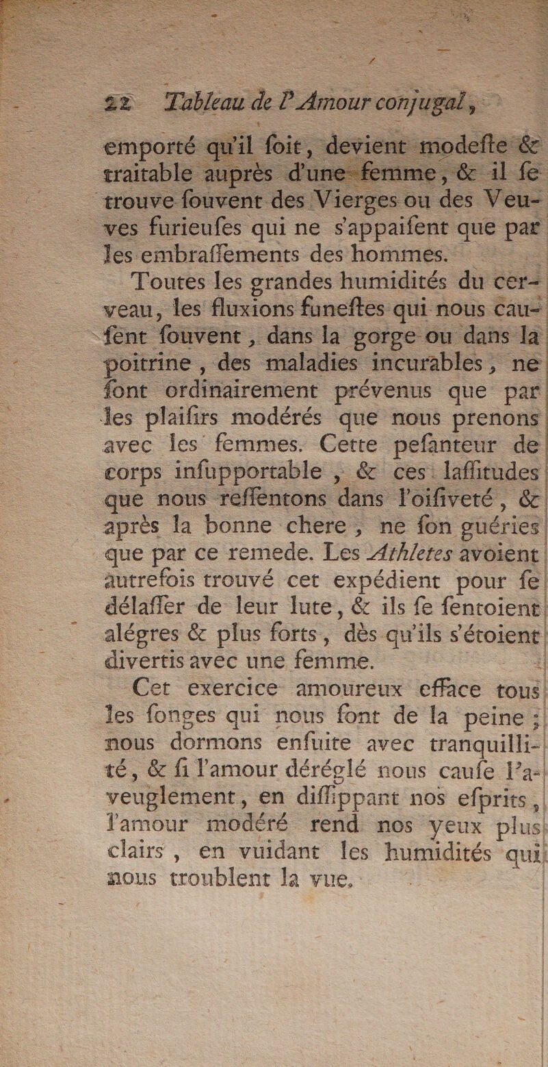 + £s Tableau * Prieur conjugal, emporté. qu'il foit, traitable auprès d'u 36 trouve fouvent des Mrs be … Veu- _ ves furieufes qui ne s'appaifent que er les embrafféments des hommes. Toutes les grandes humidités du ceri veau, les fluxions funeftes qui nous cau- -fent fouvent , dans la gorge ou dans la - poitrine , des maladies incurables, ne font ordinairement prévenus que par les plaifirs modérés que nous prenons avec les femmes. Cette pefanteur de corps infupportable | &amp; ces: rl que nous refféntons dans l'oifiveté, &amp; après la bonne chere, ne fon guéries| que par ce remede. Les 4rhletes avoient. autrefois trouvé cet expédient pour fe] délaffer de leur lute, &amp; ils fe fentoient. alégres &amp; plus forts, ‘dès. qu'ils s étoient| divertis avec une femme. Cet exercice amoureux efface tous! les fonges qui nous font de la peine : | nous dormons enfuite avec tranquilli- té, &amp; fi l'amour déréglé nous caufe l’a veuglement, en diffippant nos efprits lamour modéré rend nos yeux plus clairs , en vuidant les humidités ua) nous troublent la vue,