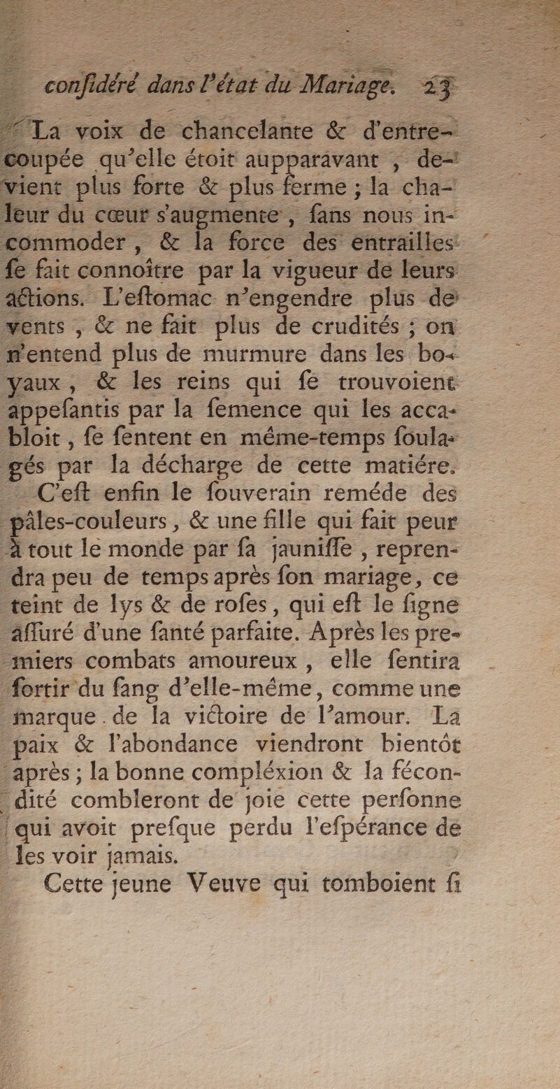 É RÉ LEE Le RE EEE à Æ C2 “Ta voix de chancelante &amp; d'entre- coupée qu’elle étoit aupparavant , de= vient plus forte &amp; plus ferme ; la cha- Jeur du cœur s'augmente , fans nous in- commoder , &amp; la force des entrailles: #e fait connoïtre par la vigueur de leurs attions. L’effomac n’engendre plus de: vents , &amp; ne fait plus de crudités ; on entend plus de murmure dans les bo&lt; yaux, &amp; les reins qui fé trouvoient bloit , fe fentent en même-temps foula: gés par la décharge de cette matiére. _ C'eft enfin le fouverain reméde des pâles-couleurs, &amp; une fille qui fait peur À tout le monde par fa jauniffe , repren- dra peu de temps après fon mariage, ce teint de lys &amp; de rofes, qui eft le figne _äfluré d'une fanté parfaite. Après les pre- -miers combats amoureux, elle fentira _fortir du fang d’elle-même, comme une _narque de la victoire de l’amour. La paix &amp; l'abondance viendront bientôt après ; la bonne compléxion &amp; la fécon- _dité combleront de joie cette perfonne | qui avoit prefque perdu l'efpérance de les voir jamais. _ Cette jeune Veuve qui tomboient fi