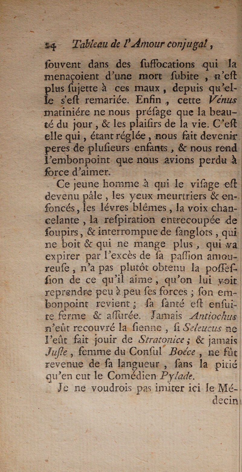 E_. Fabien de db cha jugat, ; _fouvent dans des fuffocations qui Ja menacoient d’une mort fubite , n’eft plus fi jette à ces maux, depuis qu el- le seft remariée. Enfin , cette Venus matiniére ne nous préfage que la beau- té du jour , &amp; les plaifrs de la vie. C’eft elle qui, étant réglée , nous fait devenir peres: de plufieurs enfants , &amp; nous rend J’embonpoint que nous avions perdu à force d’aimer. Ce jeune homme à qui le vifage à devenu pâle , les yeux meurtriers &amp; en-. foncés., les lèvres blêmes , la voix chan- _celante , la. refpiration entrecoupée de foupirs, ‘&amp; interrompue de fanglots , qui. ne boit &amp; qui ne mange plus, quiva expirer par l'excès de fa pafion amou- reufe , n’a pas plutôt obtenu la poféf-| fion de ce qu'il aime, qu’on lui voit! reprendre peu à peu fes forces ; fon em-| bonpoint revient; fa fanté eft enfui- re ferme &amp; aflurée. Famais Antiochus| n’eût recouvré la fienne , fi SeZeucus ne l’eût fait jouir de Stratonice ; &amp;c jamais Jufle, femme du Conful Boéce, ne füc revenue de fa langueur , fans la pitié | qu’en eut le Comédien Py/ade. Je ne voudrois pas imiter ici [le Mé- decin!