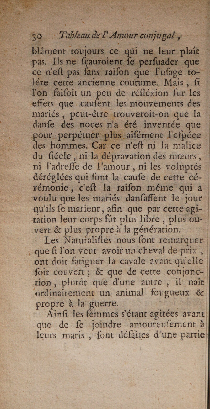 ste _. | Tableau de P Amour ___. _blâment : toujours. ce qui. ne leur ph _ pas. Ils ne fçauroient fe perfuader que ce n'eft pas fans raifon que | ufage to- lére cette ancienne coutume. Mais, fi. lon faifoit un peu de réfléxion fur ‘les effets que caufent les mouvements des inariés , peut-être trouveroit-on. que la _ danfe des. noces na été inventée que pour. perpétuer plu aifément Yefpéce des hommes. Car ce n'eft ni la malice | du fiécle , ni la dépravation des mœurs, | ni l'adreffe de Pamour , ni les voluptés | _déréglées qui font la caufe de cette cé- | rémonie, c'eft la raifon même qui a | voülu que les mariés danfaffent le jour . qu'ils fe marient, afin que par cetteagi- tation leur corps FT plus libre , plus où. vert &amp; plus propre à la génér tion. | Les Naturaliftés nous font remarquer | .-que fi l'on veut avoir un cheval de Prix , | ont doit fatiguer la cavale avant qu ‘elle | foit couvert ; &amp; que de cette conjonc-| tion , plutôe que dune autre , il: nait | ordinairement un animal fougueux &amp;c propre à la guerre. | Ainfi les femmes s'étant agitées avant. que de fe joindre amoureufement à leurs maris , font défaites d’une partie!
