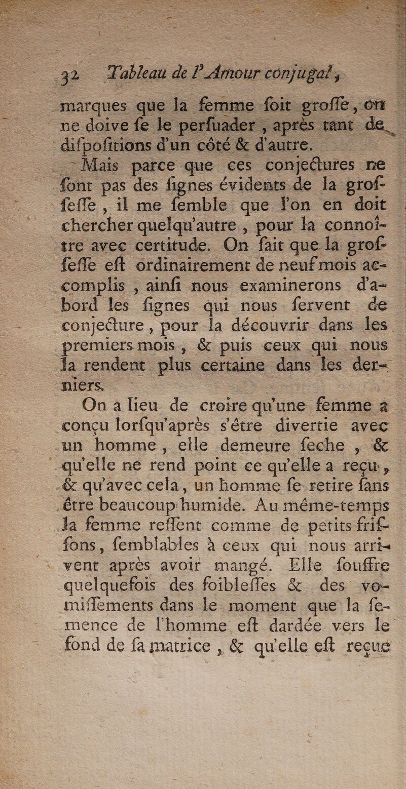 | +» | Tableau de E Aour conjugal, ”. roffe , ont &amp; - Mais parce que ces pentes re feffe eft ordinairement de neuf mois 2€ conjecture , pour la découvrir dans les. da rendent plus certaine dans les der- On a lieu de croire qu'une femme à fons, femblables à ceux qui nous arri vent aprés avoir mangé. Elle fouffre quelquefois des foiblefles &amp; des ve- niffements dans le moment que la fe- mence de l'homme eft dardée vers le fond de fa matrice , &amp; qu'elle eft reçue