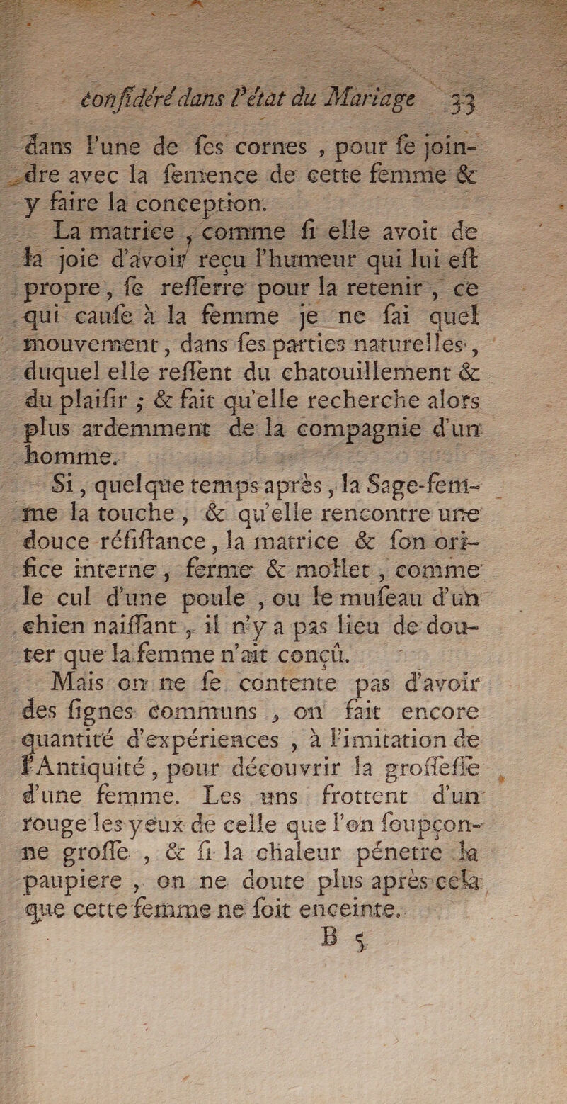 | confidérédans Pétat du Mariage É%&gt; # re avec la fenience de cette femme &amp; cr faire la conception. h joie d'avoir recu l'humeur qui Jui eft propre, fe reflerre pour la retenir, ce .qui caufe à la femme je ne fai quel 2 duquel elle reffent du chatouillement &amp; _ du plaifir ; &amp; fait qu'elle recherche alors homme. - Si, quelque temps après Ja Sage- fer me  touche, &amp; qu'elle rencontre ure douce réfiftance, la matrice &amp; fon ori- _fice interne, forme &amp; molle, , comme chien naiffant , 11 n'ya pas lieu de dou- ter que la femme n'ait concü. Mais on ne fe contente pas d'avoir des fi ignes comnruns , on fait encore quantité d'expériences , à limitation de FAntiquité, pour découvrir la groflefie d'une femme. Les .uns frotter d'un: rouge les yeux de celle que l'en foupçon- ne grofle , &amp; fi la chaleur pénerre «la paupiére , on ne doute plus aprèscela me cette femme ne foit enceinte. B $