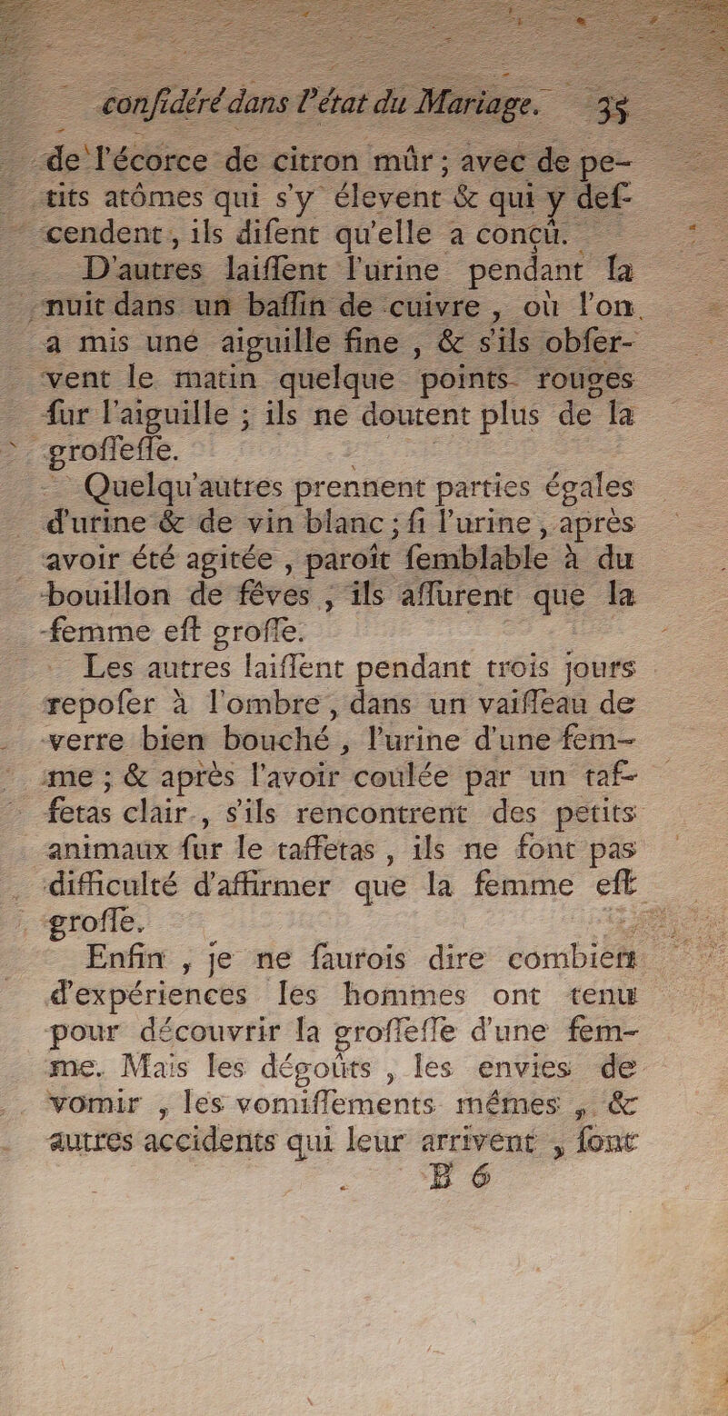 tits atômes qui s'y ‘élevent 6 qui y def- * cendenr, ils difent qu'elle a conçu. D'autres laifent l'urine pendant Ta nuit dans un baflin de cuivre, où l'on. a mis uné aiguille fine , &amp; sils obfer- vent le matin quelque points. rouges fur l'aiguille ; ils ne doutent plus de la Quelqu'autres prennent parties égales d'utine &amp; de vin blanc ; fi l'urine , après avoir été agitée , paroït femblable à du bouillon de ve , ils affürent me la femme eft oroffe. _ Les autres laiflent pendant trois jours repofer à l'ombre, dans un vaifléau de verre bien bauoté: ,; l'urine d'une fem- me ; &amp; après l'avoir coulée par un taf- _ fetas clair. , Sils rencontrent des petits animaux fur le taffetas , ils ne font pas difficulté d'affirmer que la femme De : groffe. a Enfin , je ne faurois dire PA. d'expériences Îes hommes ont tenu pour découvrir [a groffefle d'une fem- me. Mais les dégouts , les envies de vomir , les vomifflements mêmes , &amp; autres accidents qui leur arrivent , font ; E 6