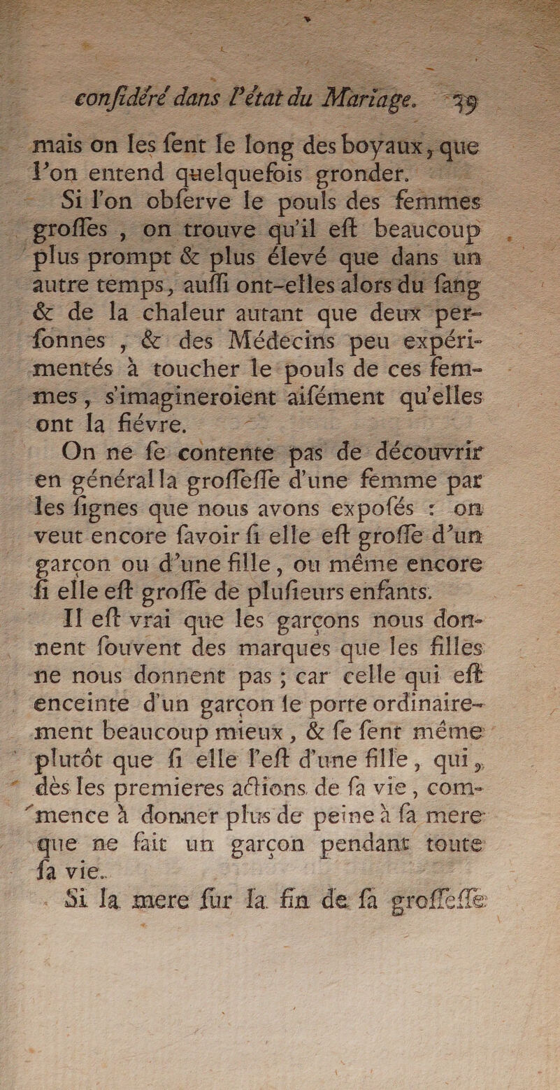 … | confié ds l'état du _ mais on les fent le long des boÿai % Von entend quelquefois gronder. - Si lon obferve le pouls des finis # “profs on trouve qu'il eff beaucoup “plus prompt &amp; plus élevé que dans un autre temps, aufli ont-elles alors du fang _ &amp; de la chaleur autant que deux pér- _ fonnes , &amp; des Médecins peu expéri- mentés à toucher le: pouls de ces fem- mes, s'imapineroient aifément qu ‘elles ont la fiévre. = : On ne fe contente pas de découvrir en généralla groffeffe d'une femme par les fignes que nous avons expofés : on _ veut encore favoir fi elle eft grofe d’un _ garcon ou d’une fille, ou même encore fi elle eft grofle de plufieurs enfants. - Ileft vrai que les garcons nous don- nent fouvent des marques que les filles ne nous donnent pas ; car celle qui eft enceinte d'un garcon {e porte ordinaire- . ment beaucoup mieux , &amp; fe fent même’ abs que f1 elle l'eft d'une fille, qui, * dés les premieres attions de fa vie, com- “mence à donner plus de peine à fa mere que ne fait un garçon pendant toute fa vie.