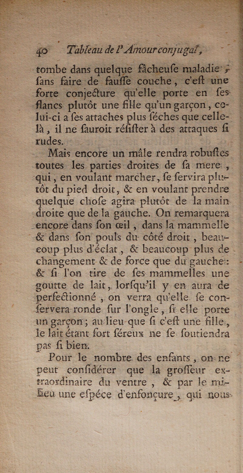 fans faire de f uffe flancs plutôt une fille prie garçon, CC- _ Jui-ci a fes attaches plus féches que celle- là, il ne fauroit réfifter à des attaques fi fudes. : ‘+ “has encore un mâle rendra robufes k toutes les parties droites de fa mere, | qui, en voulant marcher, feferviraplue : tôt du pied droit, &amp; en voulant prendre quelque chofe agira plutôt de la main droite que de la gauche. On remarquera encore dans fon œil, dans la mammelle --&amp; dans fon pouls du côté droit , beats eoup plus d'éclat, &amp; beaucoup plus de changement &amp; de force que du gauche:: &amp; fi l'on tire de fes mammelles une goutte de lait, lorfqwil y €n aura de . perfettionné , on verra qu'elle fe con- fervera ronde fur l'ongle, fr elle porte un garcon; au lieu-que fi c'eft une fie, | le lait étant fort féreux ne fe foutiendra pas fi bien: | | Pour le nombre des enfants, onre ‘ peut confidérer que la groffeur ex- traordinaire du ventre , &amp; par le mi- eu une efpéce d'enfoncure , qui nous