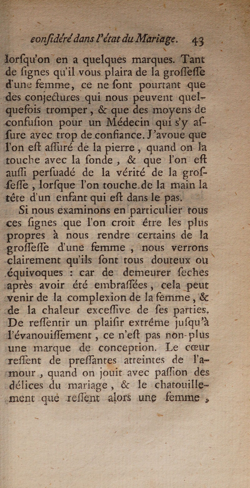 Jorfqu'on en a quelqués marques. Tant de fignes qu'il vous plaira de la groffèfle dune femme, ce ne font pourtant que -des conjectures qui nous peuvent quel- _quefois tromper , &amp; que des moyens de confufion pour un Médecin qui sy af- fure avec trop de confiance. J’avoue que Ton eft afluré de la pierre, quand on fa touche avec la fonde, &amp; que l'on eff aufli perfuadé de la vérité de la grof- 4efle , lorfque l'on touche.de la main la tête d'un enfant qui eft dans le pas. Si nous examinons en particulier tous ces fignes que l’on croit étre les plus “propres à nous rendre certains de la groffefle d'une femme ; nous verrons clairement qu'ils font tous douteux ou Æquivoques : car de demeurer feches près avoir été embraflées, cela peut venir de la complexion de la fémime, &amp; de la chaleur exceflive de fes parties. De reflentir un plaifir extrême jufqu’à - J’évanouiflement , ce n'eft pas non-plus une marque de conception. Le cœur reflent de preffantes atreintes de Ta- imour , quand on jouit avec pafhon des délices du mariage, &amp; le chatouille- ment qué refflent alors une femme ,