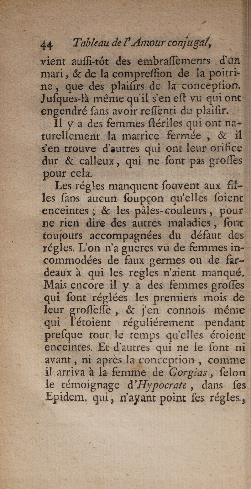 vient aufli-tôt des embraflements d'ün ne, que des plaifirs de 4 conception. HA A Lu] + 4 : L | | por cel ii Les régles manquent fouvenit aux fil- les fans aucun foupcon qu'elles fotent enceintes ; &amp; les päles-couleurs, pour ne rien dire des autres maladies, font foujours accompagnées du défaut des [e) Mais encore il y a des femmes grofles _ qui font réglées les premiers mois de leur groffefle | &amp; jen connois même qui l'étoient réguliérement pendant prefque tout le temps qu'elles éroient enceintes. Et d’autres qui ne le font ni avant , m1 aprés la conception , comme il arriva à la femme de Gorgias, felon le témoignage d’Hypocrate, dans fes Æpidem, qui, n'ayant point fes régles,