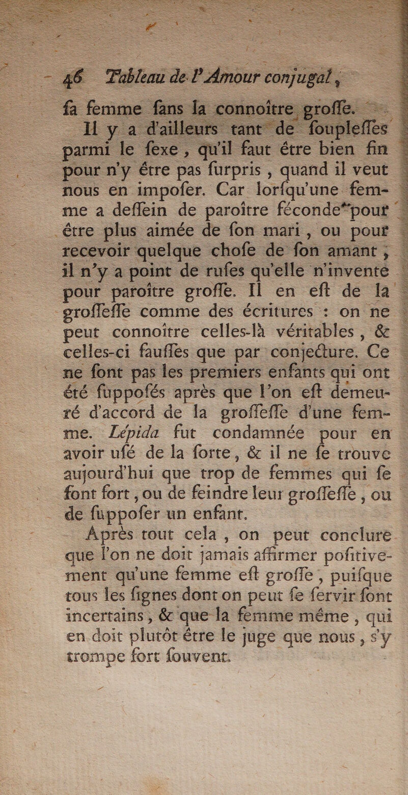 pe . &amp; fmme fans Ja connoît __H y a dail _. jarmi le fexe, qi 46 Tableau de l'Amour conjugal, pour n'y être pas furpris , quand il veut nous en impofer. Car lorfqu'une fem- © me à deflein de paroïtre féconde*pour : être plus aimée de fon mari, ou pouf recevoir quelque chofe de fon amant, À à il n’y a point de rufes qu'elle n'invente ! pour paroître grofle. Il en eft de la groffeffe comme des écritures : on ne | peut connoître celles-là véritables, &amp; … celles-ci fauflés que par conjedure. Ce . ne font pas les premiers enfants qui ont été fuppofés après que l’on eft demeu- ré d'accord de la groffeffe d’une fem- | me. ZLépida fut condamnée pour en. avoir ufé de la forte, &amp; il ne fe trouve : aujourd'hui que trop de femmes qui fe . font fort , ou de feindre leur groffefle , ou de fuppofer un enfant. Après rout cela, on peut conclure que l’on ne doit jamais affirmer pofitive- ment qu'une femme eft groffe , puifque tous les fignes dont on peut fe fervir font incertains , &amp; que la femme même , qui en doit plutôt être le juge que nous, sy trompe fort fouvent.