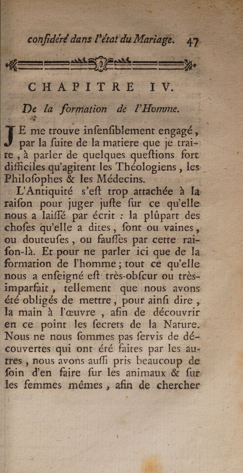 j E me trouve infenfiblement engagé ; par la fuite de la matiere que je trai-: te, à parler de quelques queftions fort difficiles qu'agitent les Théologiens , les Philofophes &amp; Les Médecins. :: L’Antiquité s’eft trop attachée à la raifon pour juger nd fur ce qu'elle nous a laiffé par écrit : la plüpart des _chofes qu’elle à dites, font ou vaines, ou douteufes , ou fufes par cette rai- #fon-là. Et pour ne parler ici que de la formation de l'homme ; tout ce qu’elle nous a enfeigné eft très-obfcur ou très- imparfait , tellement que nous avons été obligés de mettre, pour ainfi dire , la main à l'œuvre, né de découvrir en ce point les fecrets de la Nature. Nous ne nous fommes pas fervis de dé- couvertes qui ont été faites par les au- tres, nous avons aufli pris beaucoup de foin d'en faire fur les animaux &amp; fur les femmes mêmes , afin de chercher f