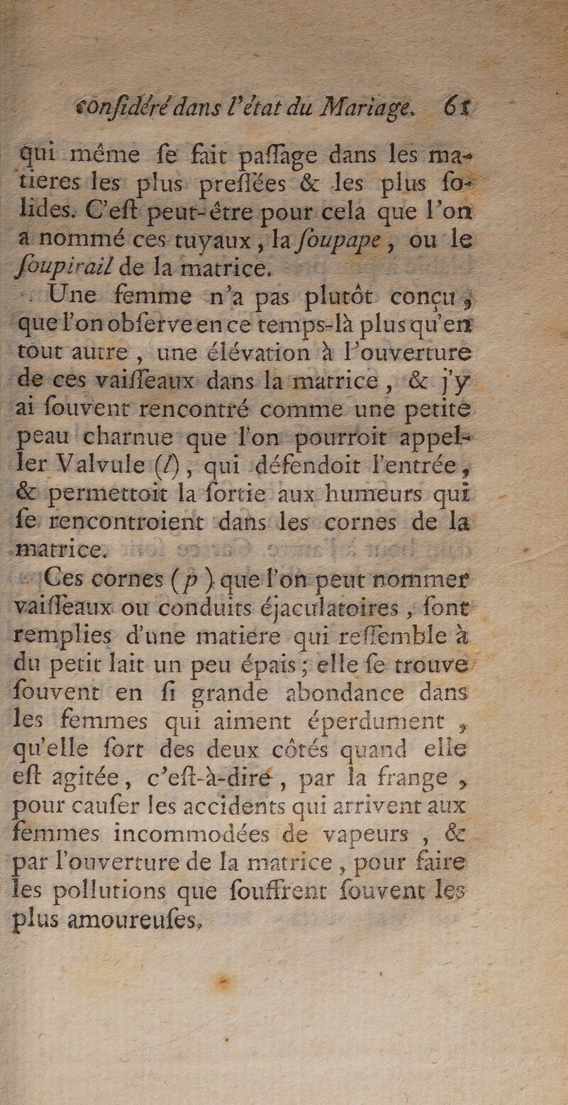 2: nee ces: tuyaux, ‘a oupapes F2 faupiral de la matrice: 56 PE | : Une femme ‘n’a pas placée conçu $ “que l'on obferveence temps-là plusqu'er tout autre , une élévation à l ouverture ide ces vaiffeaux dans lamatrice , ‘&amp; jy ai fouvent rencontré comme une petité “peau charnue que l'on pourroit appel- ler Valvule (?), qui défendoit l'entrée, -&amp; permettoit la fortie aux humeurs qui “Le: rencontroient : dans les cornes de la matrice. 3 | | -#1Ges cornes (p p se Pots peutn nommer tenus où conduits éjaculatoires , “font: remplies d'une matiére qui refflemble à “du petit lait un peu épais ; elle fe trouve’ fouvent en fi grande abondance dans les femmes qui aimen éperdument - qu'elle fort des deux côtés quand elle eft agitée, c’eft-à-diré, par la frange , pour “caufer les accidents qui ar rivent aux fémmes incommodées de vapeurs , &amp;. ‘par l'ouverture de [a matrice, pour faire les pollutions que fouffrent fouvent les plus amoureufes,