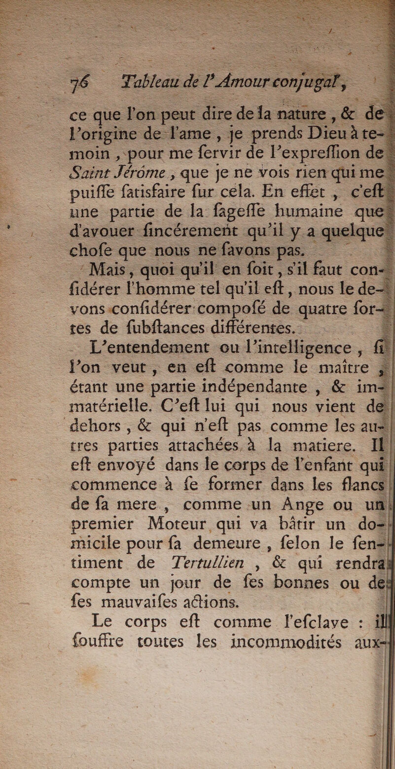 = | Tableau de L'Amour con gel, Porigine de Jame , je prends Dieu àre- | moin , pour me fervir de ‘expreflion des Saint Jérôme , que je ne vois rien qui me puiffe fatisfaire fur cela. En effet , c'efte une partie de la fagefñe humaine quet _ d'avouer fincérement qu'il y a mes _ chofe que nous ne favons pas. Mais, quoi qu'il en foit, s'il faut co! fidérer l'homme tel qu'il fé, nous le de- vons-confidérer compofé de quatre for+ tes de fubftances différentes. + L’entendement ou l'intelligence ; fon veut , en eft comme le maître étant une partie indépendante , &amp; im | matérielle. C’eft [ui qui nous vient de dehors , &amp; qui n'eft pas comme les au| tres parties attachées à la matiere. Il eft envoyé dans le corps de l'enfant qui commence à fe former dans les flancs} de fa mere, comme un Ange ou un premier Moteur qui va bâtir un do micile pour fa demeure, felon le fen= timent de Tertullien , &amp; qui rendra compte un jour de fes bonnes ou de fes mauvaifes actions. Le corps eft comme l'efclave : à fouffie toutes les incommodités aux