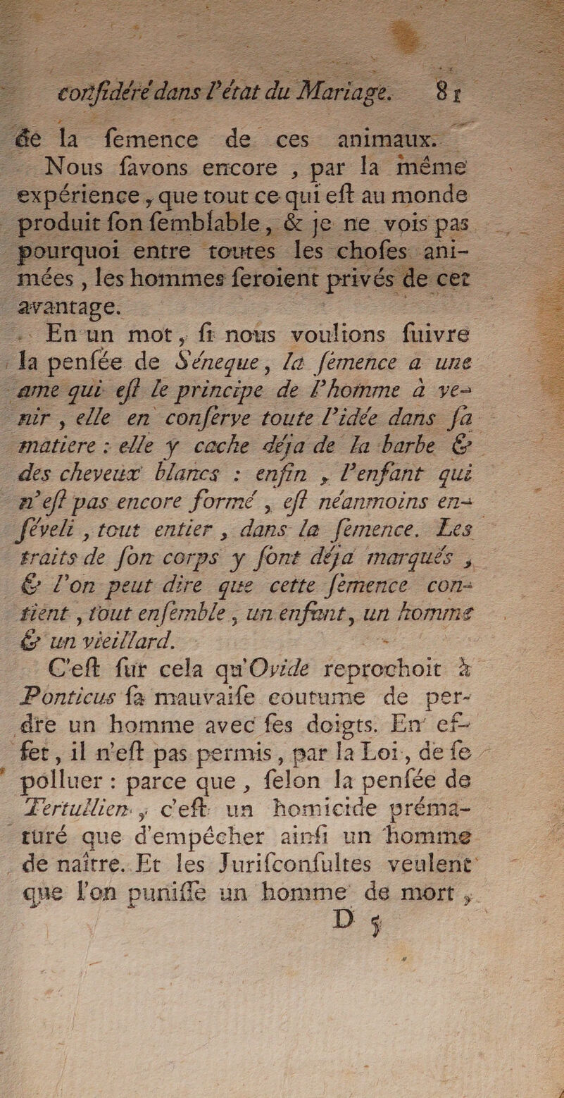 sé - _- - Nous favons encore , par la même expérience , que tout ce qui eft au monde _ produit fon femblable, &amp; je ne vois Ph; _ pourquoi entre toutes les chofes ani- mées , les hommes feroient privés dec ee raranrage. : En un mot, fr nous voulions fire ca penfée de Séneque, la. fémence a une arme qui eff le principe de Phomme à ve- mir , elle en conferve toute l’idée dans fa matiere : elle ÿ cache déja de la barbe &amp; des cheveux blancs : enfin , l'enfant que æ'eff pas encore formé , eff néanrnoëns en+ Jéveli , tout entier, dans la fémence. Les lrraits de Jon corps y font déja marquës , _&amp; l’on peut dire que cette fémence con: fiént , tout enfémble, un enfant, un komme € un vieillard. C'eft fur cela qu'Ovide Écoute à Ponticus fa mauvaife coutume de per- dre un homme avec fes doigts. En ef- fet , il n'eft pas permis, par la Loi, defe : polluer : parce que, felon la penfée de _ Fertullien ; c'eft: un homicide préma- turé que d'empécher ainfi un homme de naître. Et les Jurifconfultes veulent: gne l’on puniffé un homme de mort , D conf As pére Mariage.