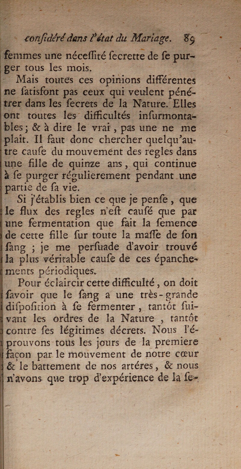 ger tous les mois. - - Mais toutes ces opinions différentes ne fatisfont pas ceux qui veulent péné- trer dans les fecrets de la Nature. Elles ont toutes les difficultés infurmonta- bles ; &amp; à dire le vraï, pas une ne me plait. Il faut donc chercher quelqu’au- tre caufe du mouvement des regles dans une fille de quinze ans, qui continue à fe purger réoulierement pendant une partie de fa vie. | femmes une néceffité fecretre de fe pur- &gt; - Si jétablis bien ce que je penfe, que le flux des regles n'eft caufé que par une fermentation que fait la femence de certe fille fur toute la mafle de fon fang ; je me perfuade d'avoir trouvé Ha plus véritable caufe de ces épanche- ments périodiques. - Pour éclaircir cette difficulté, on doit favoir que le fang à une très- grande difpofirion à fe férmenter , tantôt fui- vant les ordres de la Nature , tantôt contre fes légitimes décrets. Nous lé- prouvons tous les jours de la premiere facon par le mouvement de notre cœur &amp; le battement de nos artéres, &amp; nous n'avons que trop d'expérience de la fe- Es