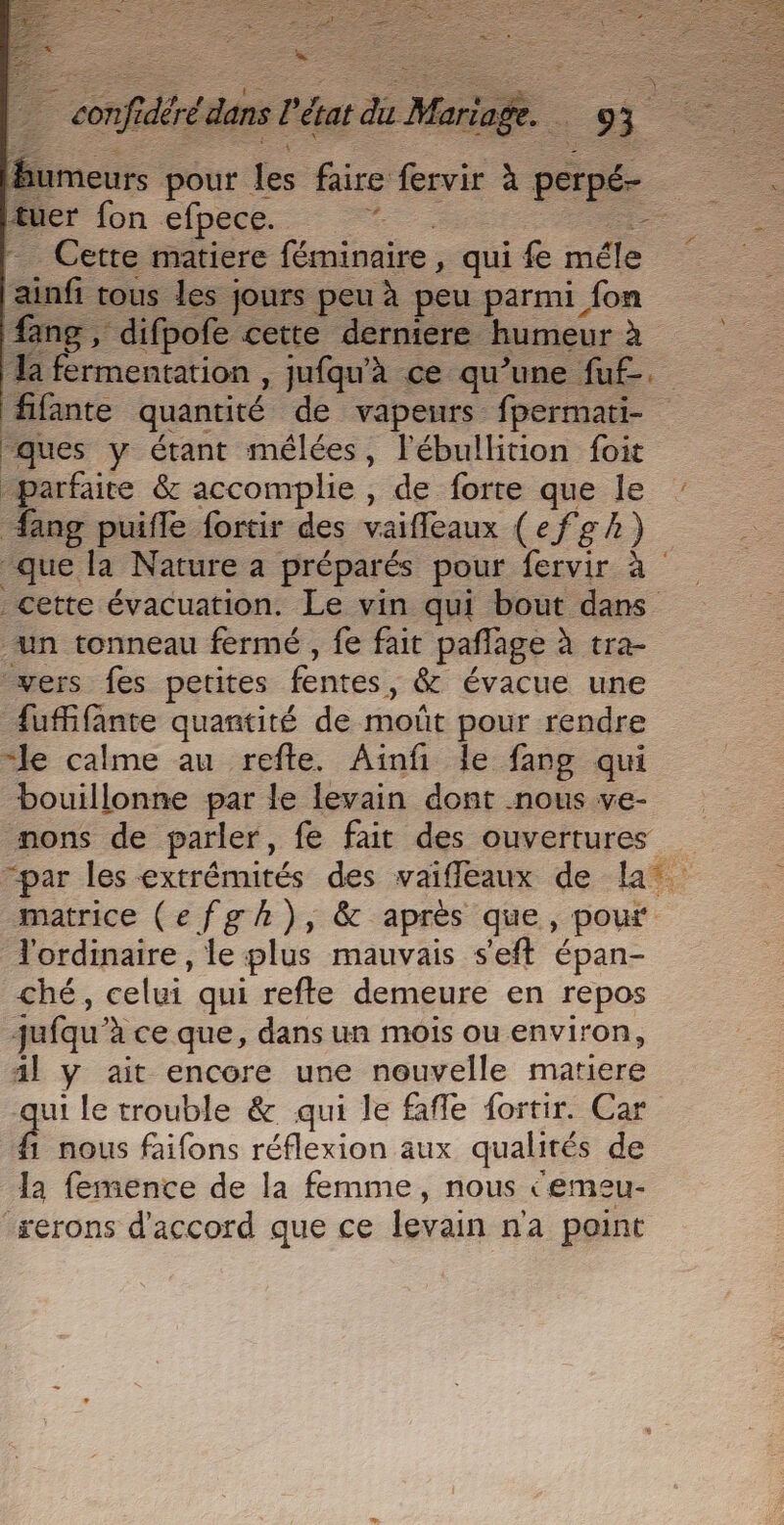 = =. re 5 Te. 53 humeurs pour Le faire fervir à perpé- tuer fon efpece. 2 - Cette matiere féminaire, qui fe mél ui tous les jours peu à peu parmi fon fang , difpofe cette derniere humeur à a fermentation , jufqu'à ce qu’une fu£. fifante quantité de vapeurs fpermati- “ques y étant mélées, lébullition foit parfaire &amp; accomplie, de forre que le “ang puifle fortir des vaifleaux (efgh) que la Nature a préparés pour fervir à cette évacuation. Le vin qui bout dans un tonneau fermé , fe fait pañlage à tra- vers fes petites fentes, &amp; évacue une fufifante quantité de moût pour rendre “le calme au refte. Ainfi le fang qui bouillonne par le levain dont nous ve- mons de parler, fe fait des ouvertures “par les extrémités des vaiffleaux de la matrice (efgh), &amp; après que, pour l'ordinaire , le plus mauvais s'eft épan- ché, celui qui refte demeure en repos jufqu'à ce que, dans un mois ou environ, ail y ait encore une nouvelle matiere qui le trouble &amp; qui le fafle fortir. Car ê nous faifons réflexion aux qualités de la femence de la femme, nous ‘emeu- rerons d'accord que ce levain n'a point