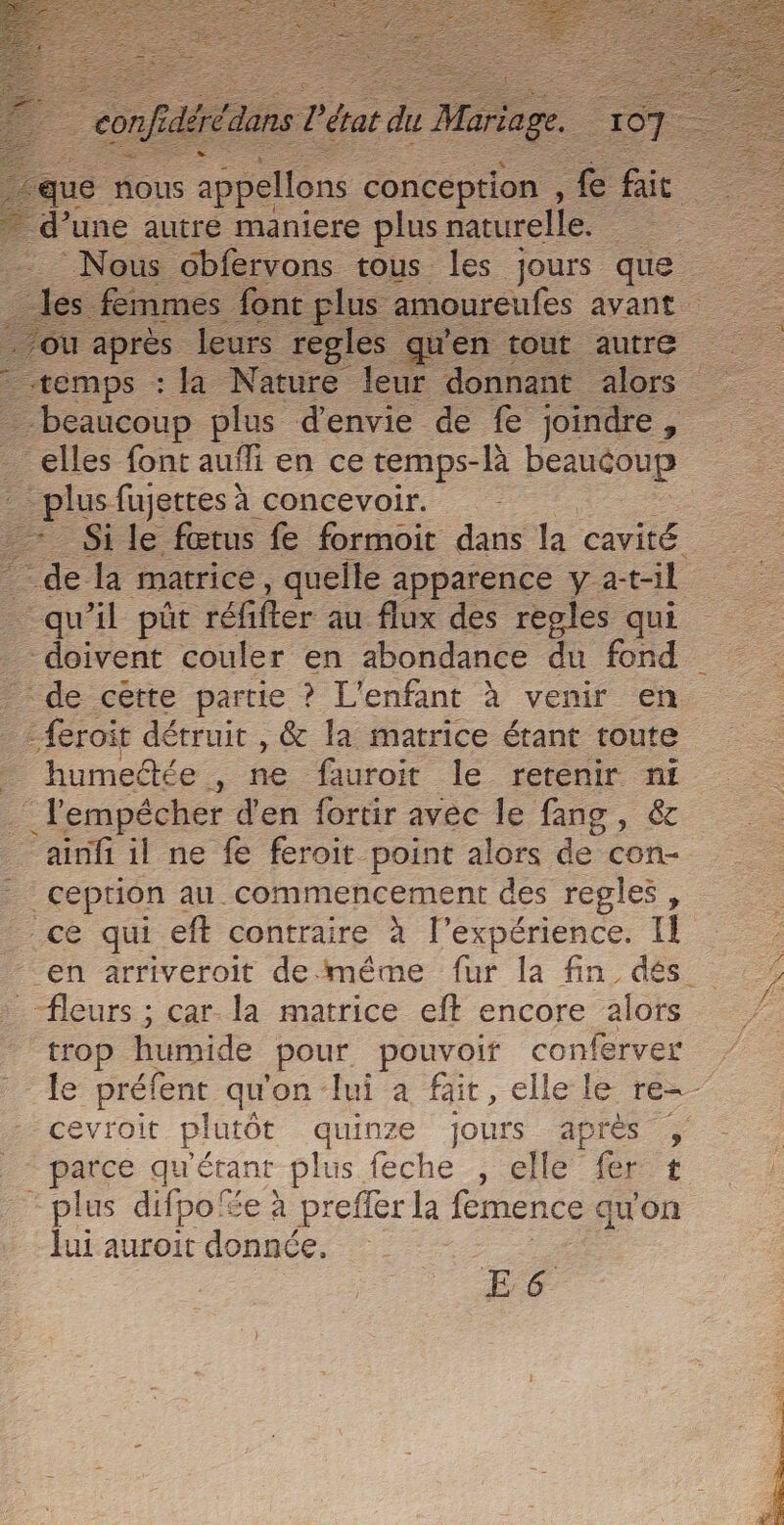 | ess la Nature leur donnant alors _elles font aufli en ce temps-là beaucoup | plusfienes! à concevoir. qu'il püût ‘réfifer au flux des regles qui doivent couler en abondance du fond :feroit détruit , &amp; la matrice étant toute humedée , ne furoit le retenir sa l'empécher d'en fortir avec le fang, ainfi il ne fe feroit point alors de con- ceprion au commencement des regles , ce qui eft contraire à l'expérience. Il fleurs ; car la matrice eft encore alors trop humide pour, pouvoir conferver cevroit Er quinze Ge PS - parce qu'érant plus feche , Et - plus difpoe à preffer la és qu'on Jui auroit donnée. | E 6 RON EEE A PEU