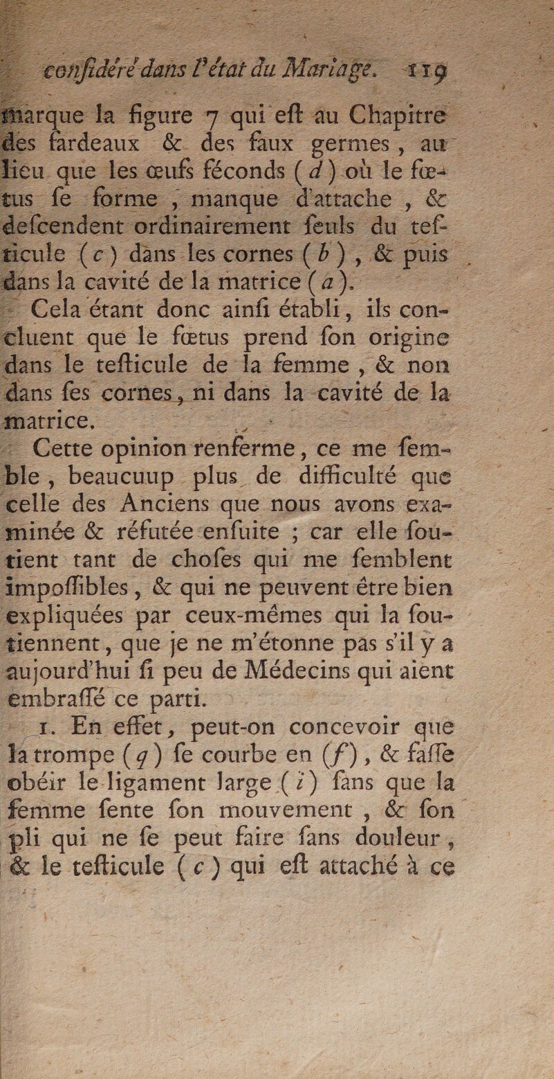 2 eh es = qui ft au Chap fardeaux &amp; des faux germes, au u. ae les œufs féconds ( d) où fe fe forme , manque d'attache , &amp; 2e oo feuls du tef- ns Ja cavité de la matrice (2). luent qué le fœtus prend fon origine dans le tefticule de la femme , &amp; non matrice. : | + Cette opinion seternte ce me fem- ble, beaucuup plus de difficulté que celle des Anciens que nous avons exa- { tient tant de chofes qui me femblent impofhbles, &amp; qui ne peuvent être bien tiennent, que je ne m'étonne pas sil y à aujourd’hui fi peu de Médecins qui aient Pmbrafé ce parti. _1. En effet, peut-on concevoir que Ja trompe (4) fe courbe en (f), &amp; fafle obéir le ligament large (7) fans que la pli qui ne fe peut faire fans douleur ; _&amp; le tefticule (c) qui eft attaché à ce