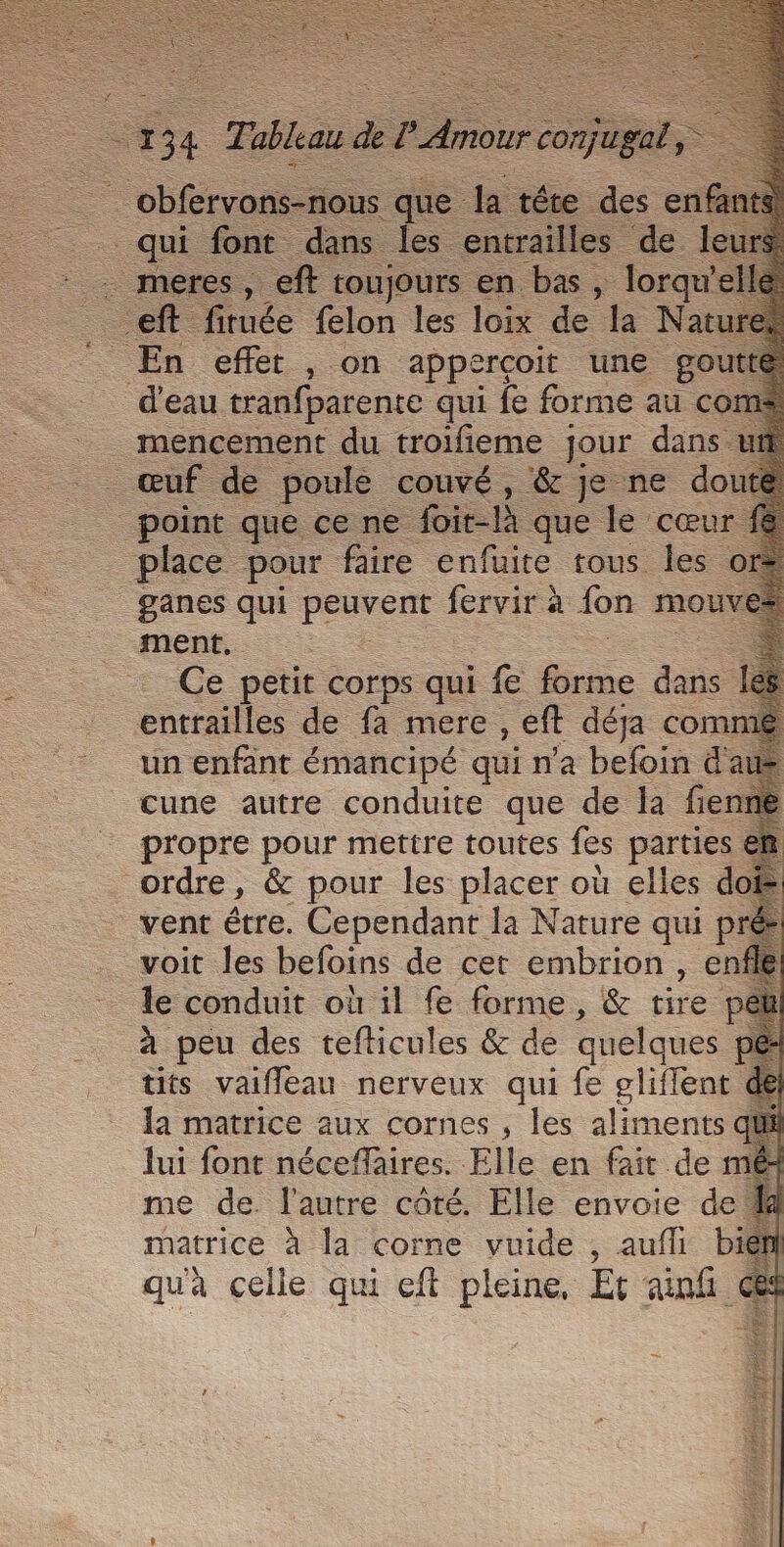 Re que k: téte des en É qui font dans les entrailles de s, eft toujours en bas, lorq el En effer , on appercoit une gout d'eau tranfparente qui fe forme au c mencement du troifieme jour dans ut _ œuf de poulé couvé, &amp; je ne doute point que ce ne Loit-À que le cœu place pour faire enfuite tous les € _ganes qui per fervir à fon Mouv mens : Ce petit corps qui fe Éne dans entrailles de fa mere , eft déja com un enfant émancipé qui n'a befoin &amp;a cune autre conduite que de la fie propre pour mettre toutes fes partie ordre, &amp; pour les placer où elles doi vent étre. Cependant la Nature qui pré voit les befoins de cet embrion , enfle le conduit où il fe forme, &amp; tire p à peu des tefticules &amp; de quelques tits vaifleau nerveux qui fe gliffent la matrice aux cornes , les aliments d lui font néceffaires. Elle en fait de mé me de. l'autre coté. Elle envoie de. matrice à la corne vuide , aufhi\ bi quà celle qui cft pleine, Et anf ces LE LS Ve “rÈt À Fe al à à S à tea SA