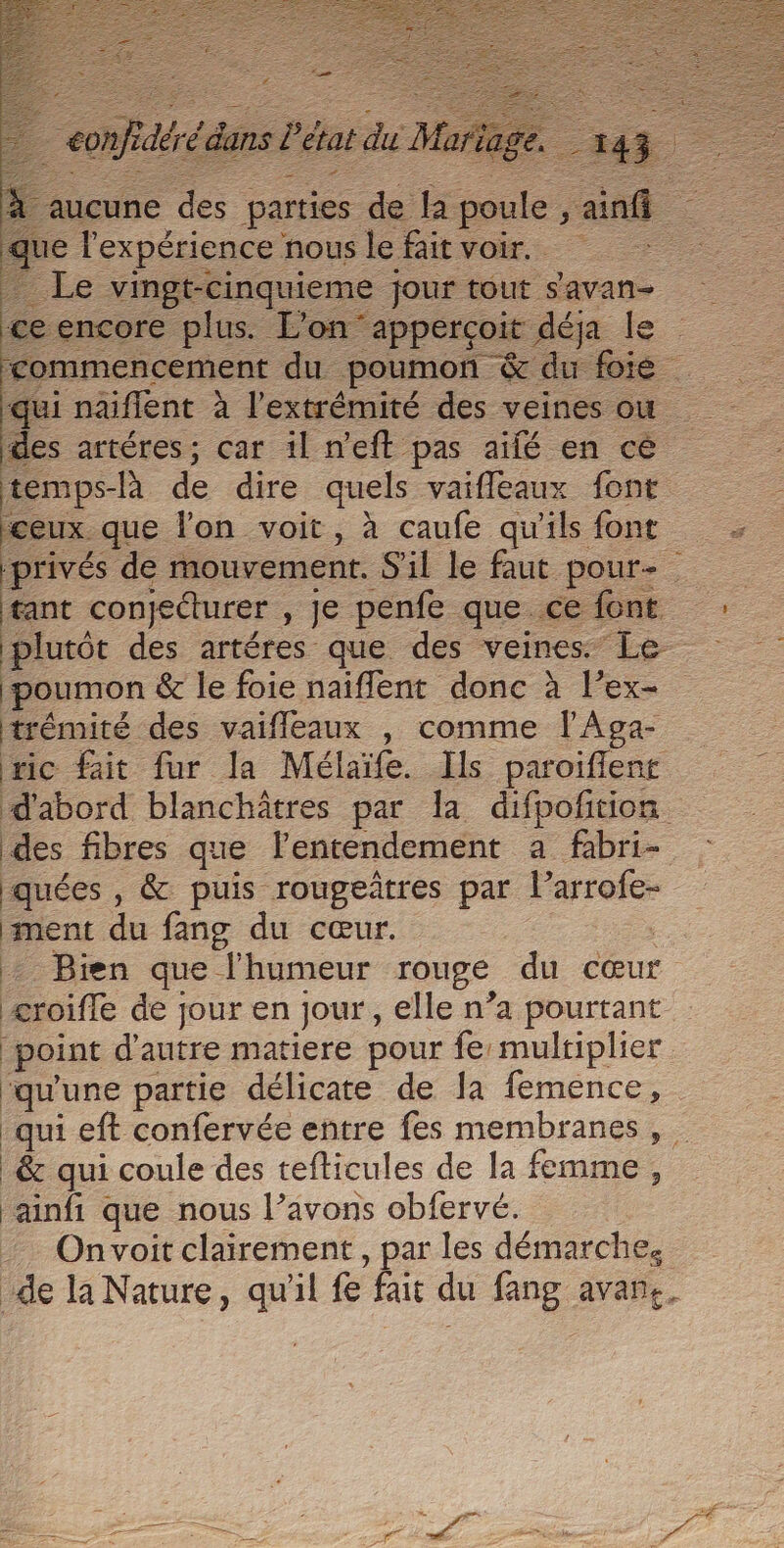 des artéres; car il n'eft pas aifé en cé temps-là de dire quels vaifleaux font ceux. que lon voit, à caufe qu'ils font privés de mouvement. S'il le faut pour- tant conjeéturer , Je penfe que ce font plutét des artéres que des veines. Le poumon &amp; le foie naïflent donc à l’ex- trémité des vaifleaux , comme l'Aga- mc fait fur la Mélaïfe. Ils paroiflenr d'abord blanchâtres par la difpofition des fibres que lentendement a fabri- quées , &amp; puis rougetres par l’arrofe- ment du fang du cœur. + Bien que l'humeur rouge du cœur æroifle de jour en jour, elle n’a pourtant point d ie matiere pour fe multiplier qu une partie délicate de la femence, ‘qui eft confervée entre fes membranes, &amp; qui coule des tefticules de Ja femme , ‘ainfi que nous l’avons obfervé. Onvoit clairement, par les démarche, de la Nature, qu'il fe fait du fang avane,