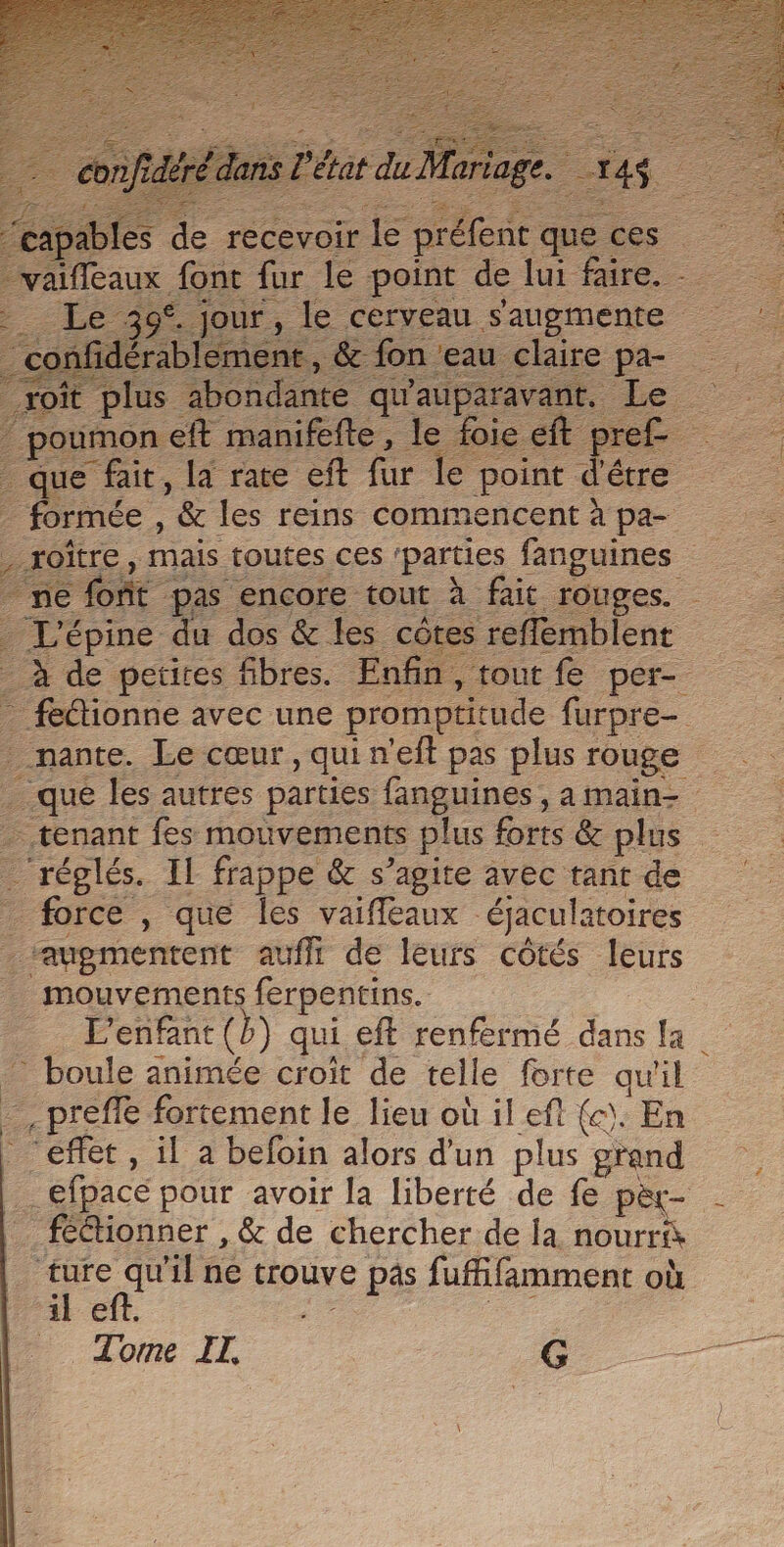 vaiffeaux font fur le point de lui faire. - _ Le 39°. jour, le cerveau s'augmente confidérablement , &amp; fon ‘eau claire pa- roît plus abondante qu'auparavant. Le poumon eft manifefte, Je foie eft cr ref _ que fait, la rate eft el e point d'être 2 formée , &amp; les reins commencent à pa- , roïtre, mais toutes ces ‘parties fanguines “re font ‘pas encore tout à fait rouges. Lépine du dos &amp; les côtes reffemblent _ féétionne avec une promptitude furpre- _nante. Le cœur, qui n'eft pas plus rouge - tenant fes mouvements plus forts &amp; plus - réglés IL frappe &amp; s’agite avec tant de force , que les vaiffeaux éjaculatoires “augmentent aufli de leurs côtés leurs _ mouvements ferpentins. : L'enfant (b) qui eft renfermé dans fa. boule animée croît de telle forte qu'il - ni préfle fortement le lieu où il ef {c). En “effet , il a befoin alors d'un plus pus _efpace pour avoir la liberté de fe pèt- féétionner , &amp; de chercher de la nourri “R il ne trouve [e pas fuffifamment où il e Torme IT, G