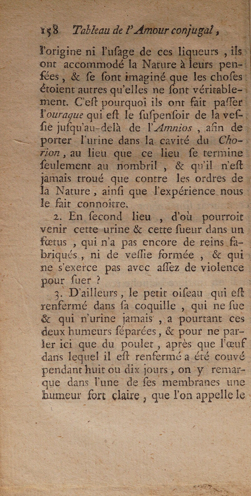 | utres qu ‘elles ne the véritable : . ment. C'eft pourquoi ils ont fait pañer Pourague qui eft le fufpenfoir de la vef-. - _fiè jufqu'au-delà de lÆmnios , afin de. _ - porter l'urine dans. Ja. cavité. du. _Cho-: rion, au lieu q e lieu fe termine feulement au nombril, &amp; qu'il n'eft. _ jamais troué que contre les ordres de : = là Nature, ainfi que Fexpériense. 4 nous. —__ Le fuir cohiomre, … 2. En fecond lieu , d'où ponrroit : \ ee venir cette urine &amp; cette fueur dans un =. fœtus , quina pas encore de reins. =. _ briqués, ni de veflie formée ; &amp; qui: _ ne s'exerce pas avec affez de violence | _— pour fuer ? 3. D'ailleurs, le petit oifeau qui ef: rate dans fa coquille , qui ne fue &amp; qui n'urine jamais , a pourtant ces deux humeurs féparées, &amp; pour ne par- ler ici que. du poulet, après que l'œuf dans lequel il eft renfermé a Été couvé pendant huit ou dix jours, on y remar- ue dans lune de es membranes une humeur fort claire, que l’on appelle le: \ \