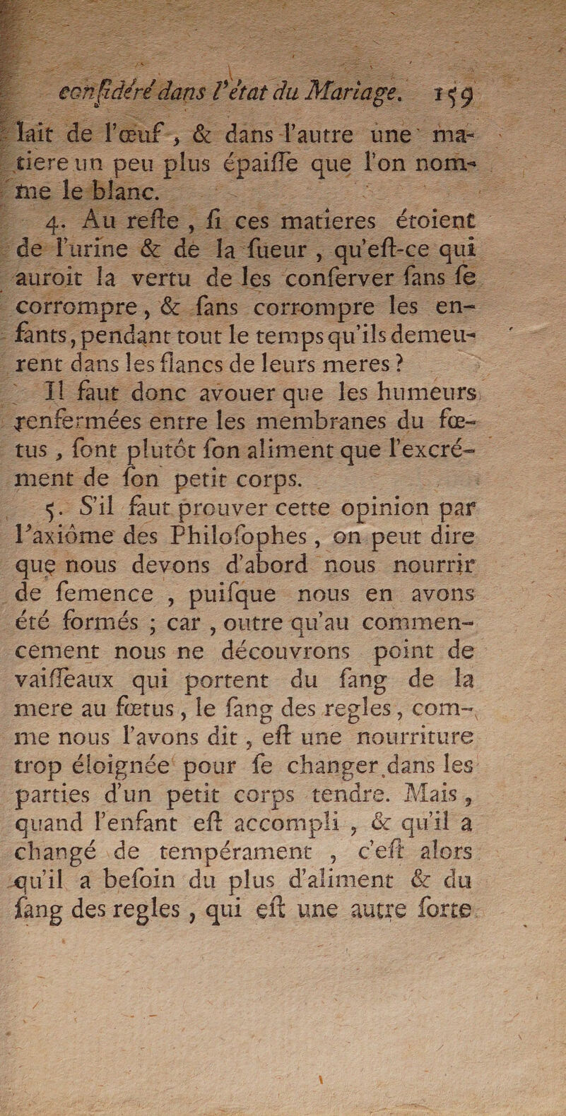 me le 7 res tout ee ee qu Pils demeu rent dans les flancs de leurs meres ? Ë 2% faut donc avouer que les humeurs, penfer -mées entre les membranes du fæ- tus, font plutôt fon aliment que l'excré- ment de 1 petit corps. à ee S'il faut prouver cette opinion par 1 axiôme des Philofophes , on.peut dire que nous devons d’abord nous nourrir de femence , puifque nous en avons été formés ; car , outre qu’au commen- cement nous ne découvrons point de vaiflaux qui portent du fang de la mere au fœtus, le fang des regles, com, me nous Énoh. dit , eft une hourriture trop éloignée pour fe changer dans les parties d'un petit corps tendre. Mais, quand l'enfant eft accompli, &amp; qu'il a changé de tempérament , c'eft alors qu'il a befoin du plus d'aliment &amp; du eg des regles , qui eft une autre forte.