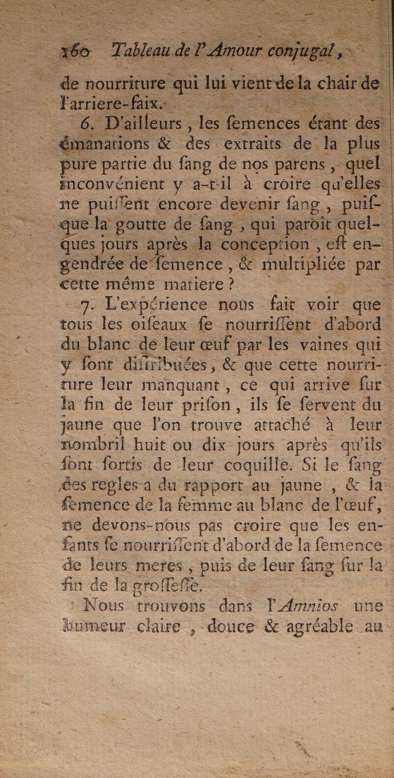 ons &amp; des extraits s de la &gt; que pour de re ne | gendrée emence , &amp; mule | par. à _—_— même tite : ee 7. L'expérience nous fait voir que. tous les oifeaux fe nourriffent d'abord. du blanc de leur œuf parles vaines qui. &gt; font difiibuées, &amp; que cette nourri-. _ ture leur manquant, ce qui arrive fur. = A fin de leur prifon, ils fe fervent du | jaune que lon trouve attaché à leur. . nombril huit ou dix jours après qu'ils font fortis de leur coquille. Si le fang @es regles a du rapport au jaune , &amp; la femence de la femme au blanc de l'œuf, - mé devons-nous pas croire que les en-. fants fe nourrifient d'abord de la femence . de leurs meres , puis de leur fan 8 fur EE fin de la groffeñe. : Nous trouvons dans lAmnios une homeur claire , douce &amp; agréable au.