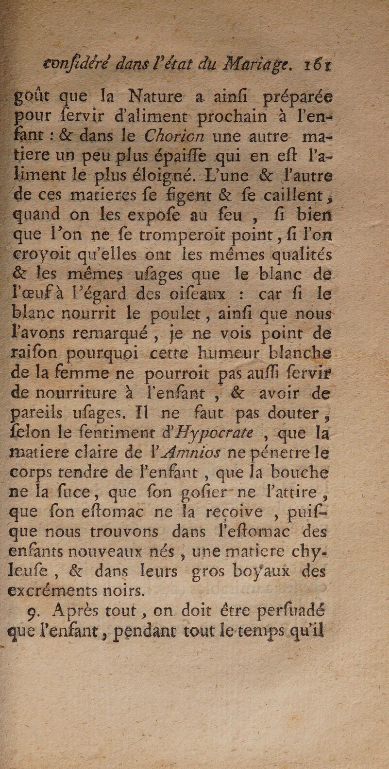 je re à l'en. n uné autre ma 1 sn en eft Va | our . d'alimer sand on les expofe au feu , F fi bieñ que P on ne fe ie en fi on némes “ufages que Le re de £ T'émard des oifeaux : car fi le blanc nourrit le _pouler, ‘ainfi que nous l'avons remarqué , Je ne vois point de raifon pourquoi cette humeur blanche. _de la femme ne pourroit pa auf fervis &gt; de nourriture à l'enfant , &amp; avoir de “pareils ufages, Il ne faut pas douter; _{elon le fentiment d'Hypocrate , que là matiere claire de l_Æmnios ne pénetre le corps tendre de l'enfant , que la bouche ne la fuce, que fon gofier-ne lattire , que fon effomac ne la récoive , puif que nous trouvons dans leflomac des enfants nouveaux nés, une matiere chy: leufe , &amp; dans leurs gros boyaux des excréments noirs. | 9. Après tout, on doit être serfohdé 1 l'enfant, péndant tout le temps. ge A