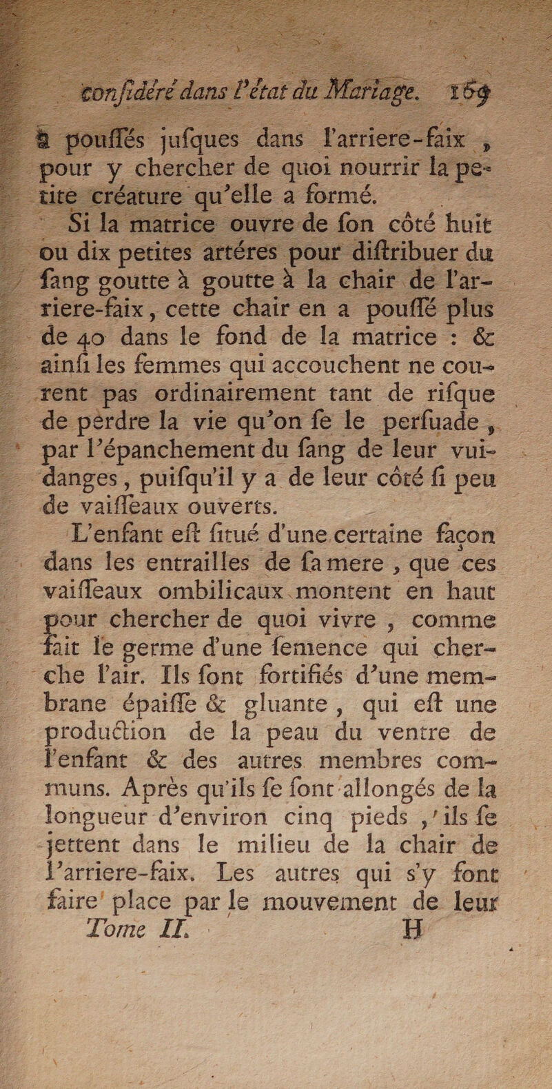 ang goutte s. goutte à riere-faix, cette chair en a ph de 40 dans le fond de la matrice + &amp; ainf les femmes qui accouchent ne cou L tent Ps. ordinairement tant de rifque de pérdre la vie qu’on fe le perfuade , par l’épanchement du fang de leur vui- danges, puifau'il y a de leur côté fi peu _ de vaifleaux ouverts. _ L'enfant ef fitué d'une. certaine facon dans les entrailles de fa mere , que ces _. vaifleaux ombilicaux montent en haut 2 ee chercher de quoi vivre , comme _ fait le germe d'une femence qui cher- che l'air. Ils font frtifiés d’une mem- brane épaifle &amp; gluante, qui eft une production de la peau du ventre de l'enfant &amp; des autres membres com- muns. Après qu'ils fe font allongés de la longueur d’environ cinq pieds ,’ils fe -jettent dans le milieu de la chair de larriere-faix. Les autres qui sy font : faire’ place re: le mouvement de leur Tome IT, 5H