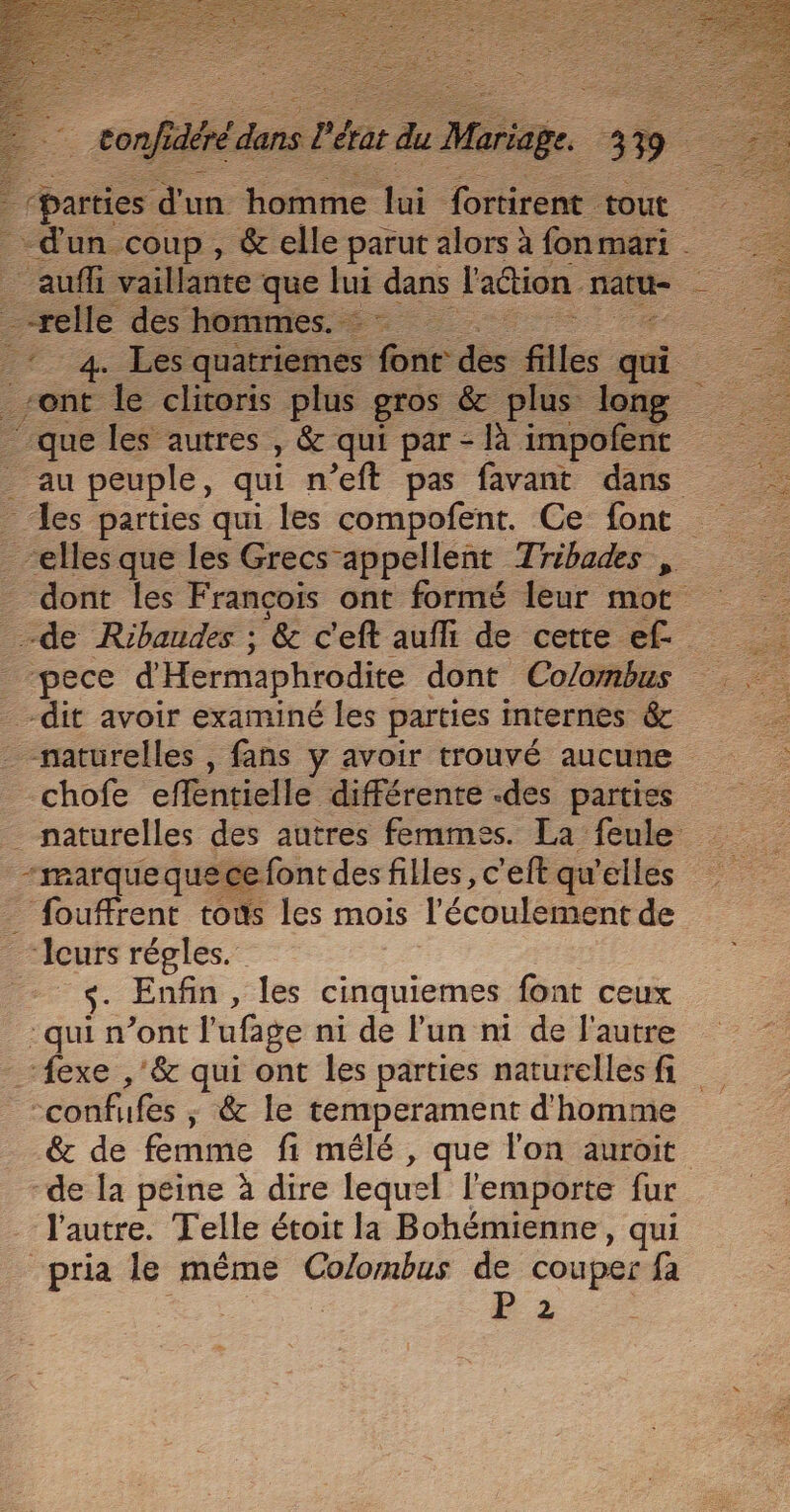 À | confdbédans l'a da du ue ariage. . - = dun coup , &amp; elle parut alors à fonmari | _-relle des hommes. ne dont les François ont formé leur mot chofe effentielle différente .des parties “marque quece font des filles, c’eft qu'elles Enfin , les cinquiemes font ceux {exe ,'&amp; qui ont les parties naturelles fi &amp; de femme fi mêlé, que l'on auroit “de la peine à dire lequel l'emporte fur l'autre. Telle étoit la Bohémienne, qui Ls