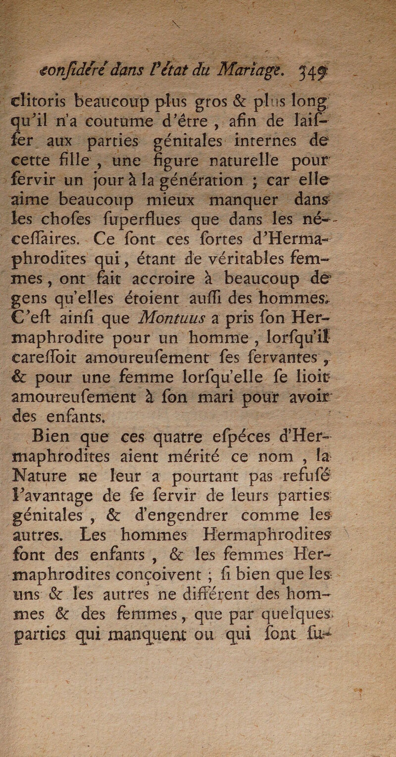 citons Veicos HE Es &amp; in long — qu’il n'a coutume d’être , afin de Jai fer aux parties génitales internes de ette fille , une figure naturelle pour fire. Ce font ces bien Tente _phrodites qui, étant de véritables fem- mes, ont fait accroire à beaucoup de gens qu elles étoient aufli des hommes. maphrodire pour un homme , lorfqu'il carefloit amoureufement fes fervantes , | -&amp; pour une femme lorfqwelle fe lioit. _amoureufement à fon mari pour avoir des enfants. | Bien que ces quatre efpéces dHer- maphrodites aient mérité ce nom , la Nature ne leur à pourtant pas refufé Pavantage de fe fervir de leurs parties génitales , &amp; d'engendrer comme les autres. Les hommes Hermaphrodites font des enfants , &amp; les femmes Her- -maphrodites concoivent : fi bien que les. uns &amp; les autres ne différent des hom- mes &amp; des femmes, que par quelques: parties qui manquent ou qui font fu