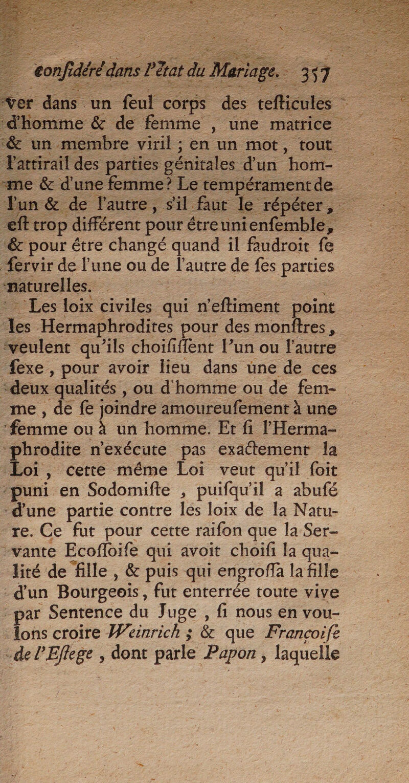 rer des un “fufe corps des ele ; ‘&amp; un membre viril ; en un mot, tout Vattirail des parties génitales d'un “hom- me &amp; d'une femme? Le tempéramentde. eft: trop différent pour étreunienfemble, &amp; pour étre changé quand il faudroit fe Æervir de l'une ou de l'autre de fes parties naturelles. — - Les loix civiles qui n'eftiment point es Hermaphrodites pour des monftres, ‘veulent qu’ils choififfent l’un ou l'autre fexe , pour avoir lieu dans une de ces ‘deux qualités , ou d'homme ou de fem- me, de fe joindre amoureufement à une ‘femme ou à un homme. Et fi l Herma- “phrodite n'exécute pas exaétement la Loi, cette méme Loi veut qu'il foit “puni en Sodomifte , puifqu'il a abufé ‘d'une partie contre les loix de Ia Natu- re. Ce fut pour cette raifon que la Ser- vante Ecofloife qui avoit choifi la qua- lité de fille, &amp; puis qui engroffa la fille - d'un Bourgeois , fut enterrée toute vive par Sentence du Juge , fi nous en vou- : ons croire Wéinrich 3 &amp; que Francoife -de l'Eflege , dont parle Papon , laquelle