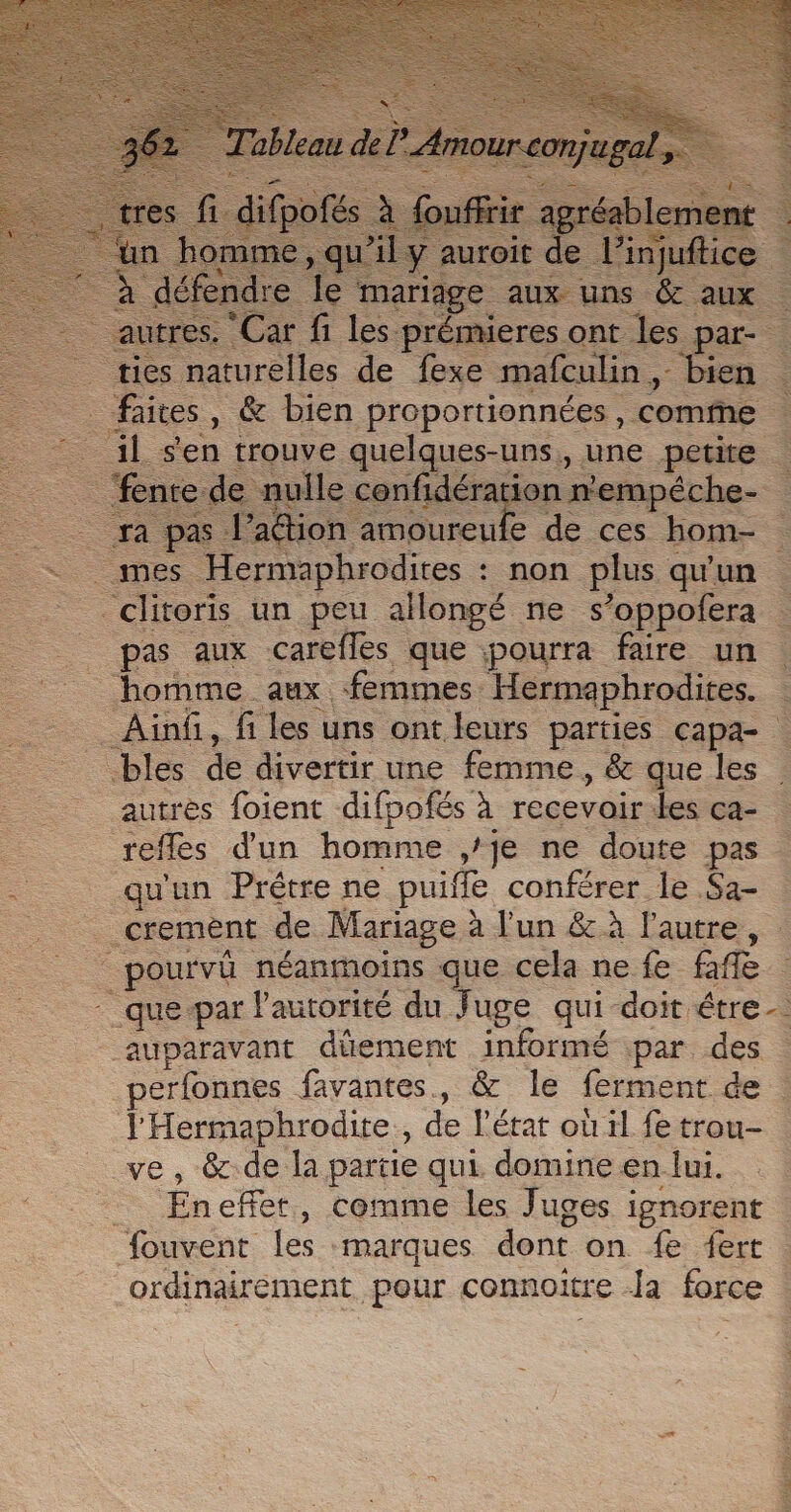 sen trouve © quelques-uns, une &gt; petire 1e “Hermaphrodires : : non nu qu'un clitoris un peu allongé ne s’oppofera _ pas aux careflés que pourra faire un homme aux femmes. Hermaphrodites. Ainf, fi les uns ontleurs parties capa- bles de divertir une femme, &amp; que les ! autres foient difpofés à recevoir. les ca- reffes d'un homme ,/je ne doute pas . qu'un Prétre ne puiffe conférer le Sa- _ crement de Mariage à l'un &amp; à l'autre, pourvû néanmoins qe cela ne fe fafe : TIQUE par l'autorité du Juge qui doit étre auparavant dûement informé par des : perfonnes favantes, &amp; le ferment de | RSR de l'état où 1l fe trou- , &amp; de la partie qui. domine en lui. “En effet, comme les Juges ignorent fouvent les marques dont on. fe: .fert | ordinairement -pour connoitre Ja force