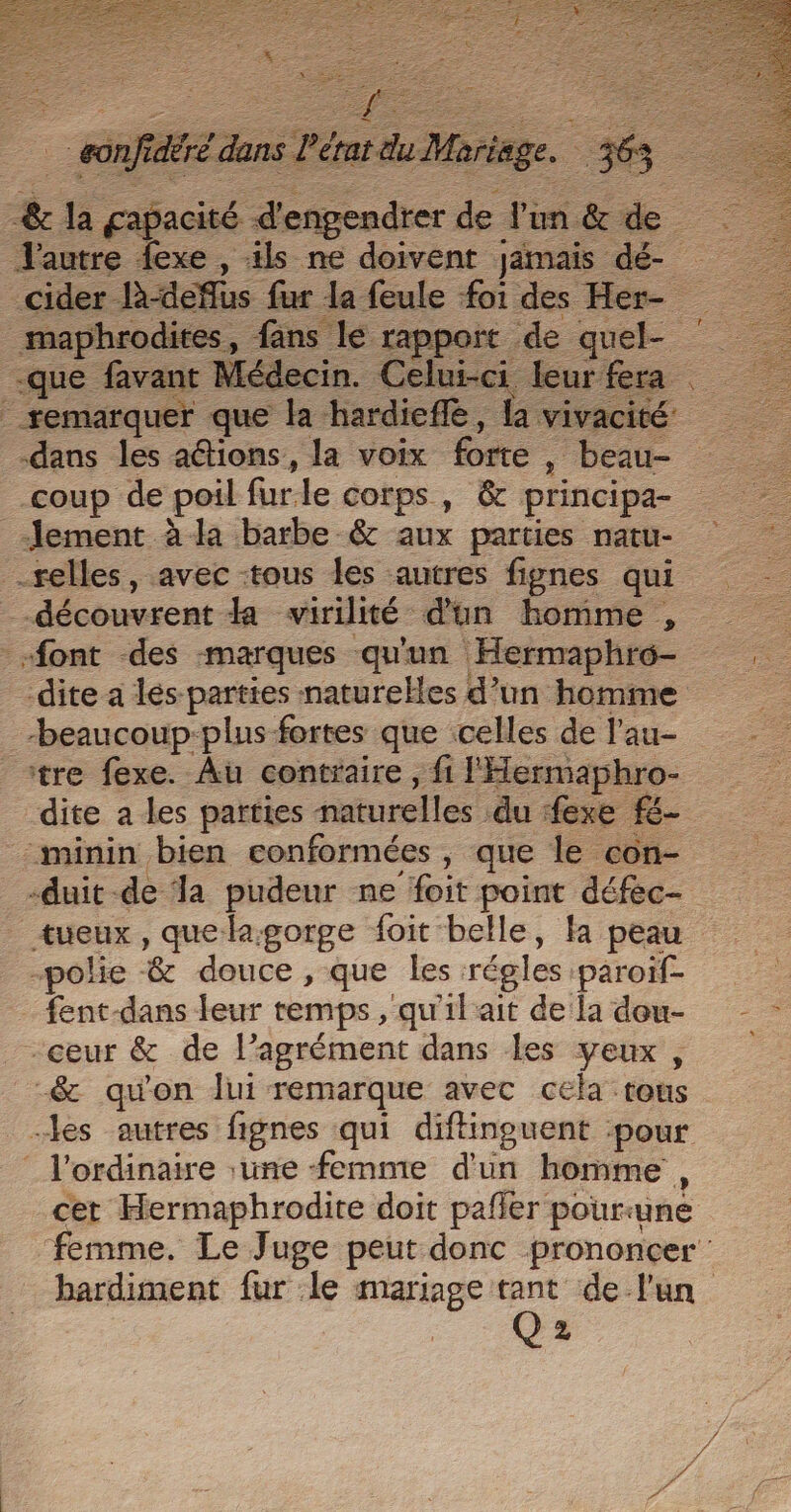 Re RER. 54 = - 2 Se F. œ 0 &amp; Z LS : Ê RÉ EU CNT DES RASE PR PTS = PE £ : ie rm); RE # : É = Ses S É : ES Se nfidéré dans l'état du Mariage. 363 l'autre fexe , ils ne doivent jamais dé- cider là-deflus fur la feule foi des Her- _maphrodites, fans lé rapport de quel- -que favant Médecin. Celui-ci leur fera remarquer que la hardiefle, la vivacité dans les aétions, la voix forte | beau- coup de poil furle corps, &amp; principa- Jement à la barbe &amp; aux parties natu- selles, avec -tous les autres fignes qui --découvrent la virilité d'un homme , font des marques qu'un Hermaphro- dite a lés-parties naturelles d’un homme -beaucoup-plus fortes que celles de l’au- tre fexe. Au contraire, fi l'Hermaphro- dite a les parties naturelles du exe fé- minin bien conformées , que le con- -duit -de a pudeur ne foit point défec- tueux , quelagorge foit belle, fa peau “polie &amp; douce, que les régles paroiïf- fent-dans leur temps , qu'il ait de la dou- -ceur &amp; de l’agrément dans les veux, -&amp; qu'on Jui remarque avec cela tous les autres fignes qui diftinguent :pour ‘ l'ordinaire une femme d'un homme , cet Hermaphrodite doit pafler pourune femme. Le Juge peut donc prononcer: bardiment fur le mariage tant de l'un