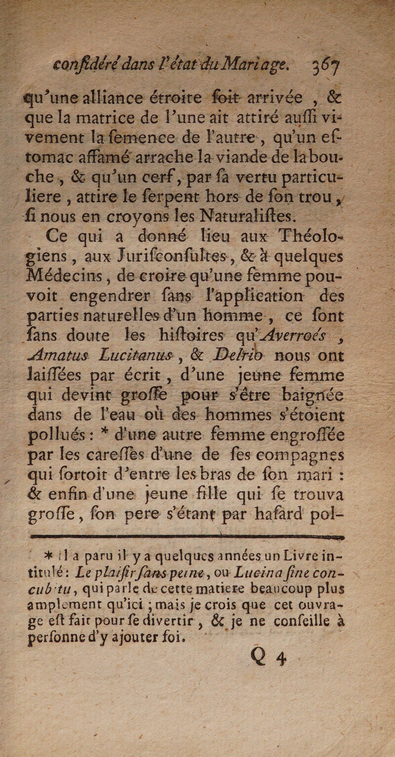 a ee tou étroie RE ivé _ quela matrice de ane ait attiré auffi vis | 1 femence. de l'autre, qu'un ef flamé arrache la viande delibou- che, &amp; qu’un cerf, par fa vertu particu= 4 liere , attire le ferpent hors de fon trou y fi nous en croyons les Naturalifles. - Ce qui a donné lieu aux Théolo- giens, aux J urifeonfültes, 8 à quelques voit engendrer fans l'application des _ parties naturelles d’un homme, ce font fans doute les hiftoires qu'Averroés , Amatus Lucitanus , &amp; Delrib nous ont Jaiflées par écrit, d une Jeune femme dans de l'eau où des hommes s'étoient pollués : * d'une autre femme engroflée par les careffes d'une de fes compagnes qui fortoit d’entre les bras de fon mari : &amp; enfin d'une jeune fille qui fe trouva grofle, fon pere s'étant par hafard pol- * 1 a paru il y a quelques années un Livre in- titulé: Le plaifir fansperne, où Lucina fine con- - cub'tu, quiparle de cette matiere beaucoup plus amplement qu'ici ; mais je crois que cet ouvra- ge eft fait pour fe divertir » &amp;.je ne confeille à perfonne d'y ajouter foi. Q 4