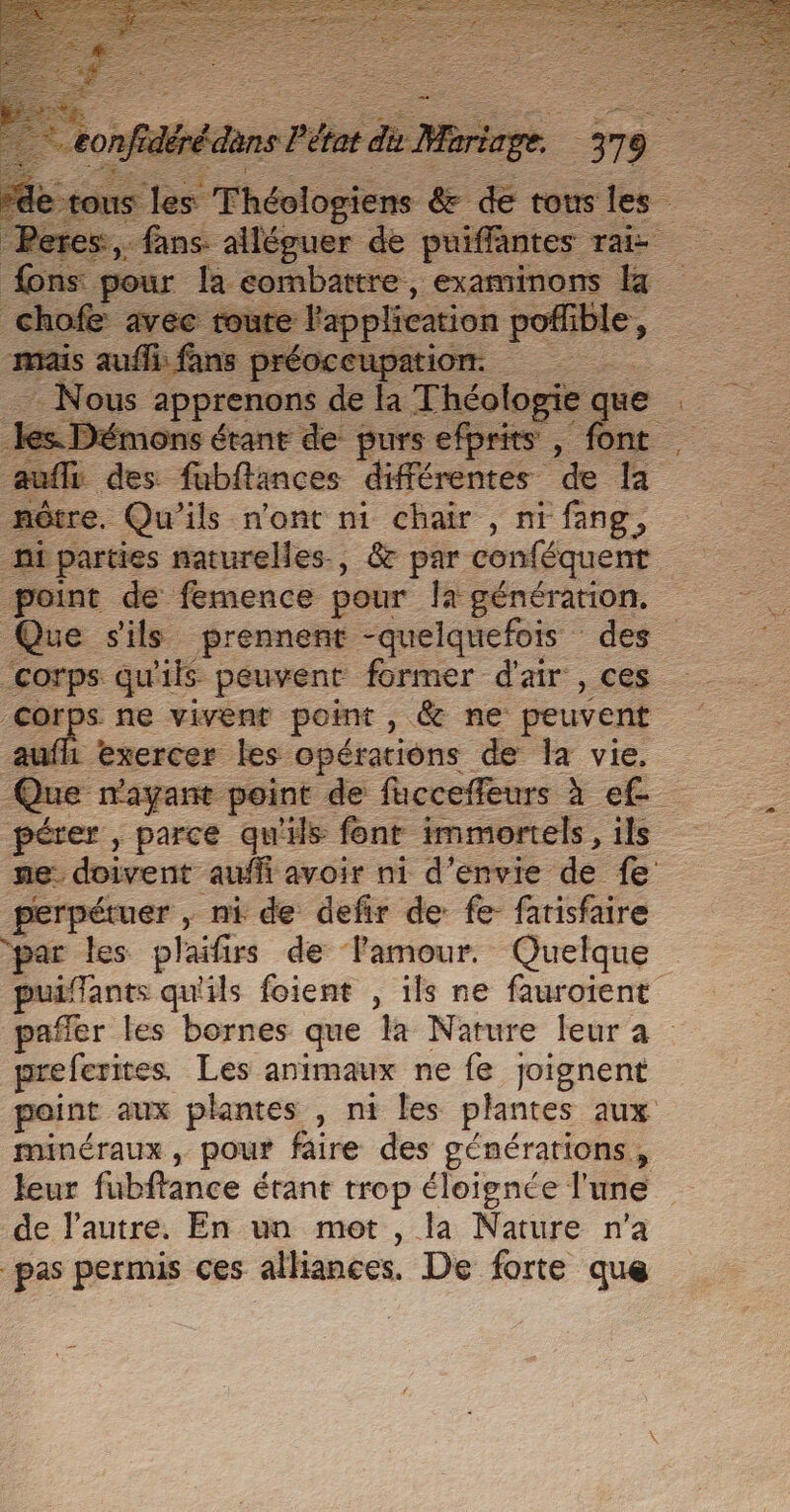 TIA 0379 ss Je +. tous les ere ns ee Fe peintes: Ta fons pour la combattre, examinons la fe avec toute l'application p Abe es. Démons étant de purs efprits , font auflr des fubflances différentes . a mêtre. Qu'ils n'ont ni chair , ni fang, point de femence pour [a génération. Que sils prennent -quelquefois des corps qu'ils peuvent former d'air , ces Corps ne vivent point, &amp; ne peuvent uffi exercer les opérations de la vie, Que “mayant point de fucceffeurs à ef pérer , parce qu'ils font immortels, ils ne. doivent aufñ avoir ni d'envie de fe perpétuer , ni de defir de fe farisfaire puiffants qu'ils foient , ils ne fauroient preferites. Les animaux ne fe joignent point aux plantes , ni les plantes aux mANÉrAUX ; pour faire des générations, leur fubftance érant trop éloignce l'une de l’autre. En un met , la Nature n’a pas permis ces alliances. De forte que