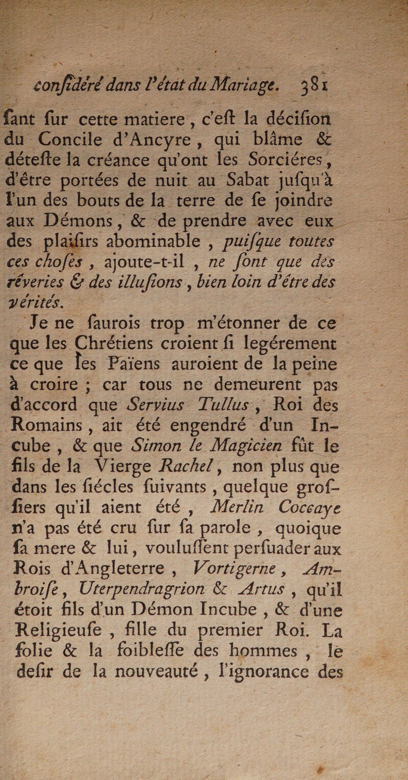 E Pt œ * z » &lt; HS f£ ES du Concile d’Ancyre, qui blime &amp; Fun des bouts de la terre de fe joindre aux Démons, &amp; de prendre avec eux des plaïfirs 2bominable , puifque toutes vérités. : - à croire ; car tous ne demeurent pas d'accord que Servius Tullus, Roi des Romains , ait été engendré d'un In- Cube, &amp; que Simon le Magicien füt le fils de la Vierge Rachel, non plus que dans les fiécles fuivants , quelque grof- fiers qu'il aient été, Merlin Coccaye n'a pas été cru fur fa parole , quoique fa mere &amp; lui, vouluflent perfuader aux Rois d'Angleterre, Vortigerne, Am- broife, Uterpendragrion &amp; Artus , qu'il étoit fils d'un Démon Incube , &amp; d'une _ Religieufe , fille du premier Roi. La folie &amp; la foibleffe des hommes , le defir de la nouveauté , l'ignorance des