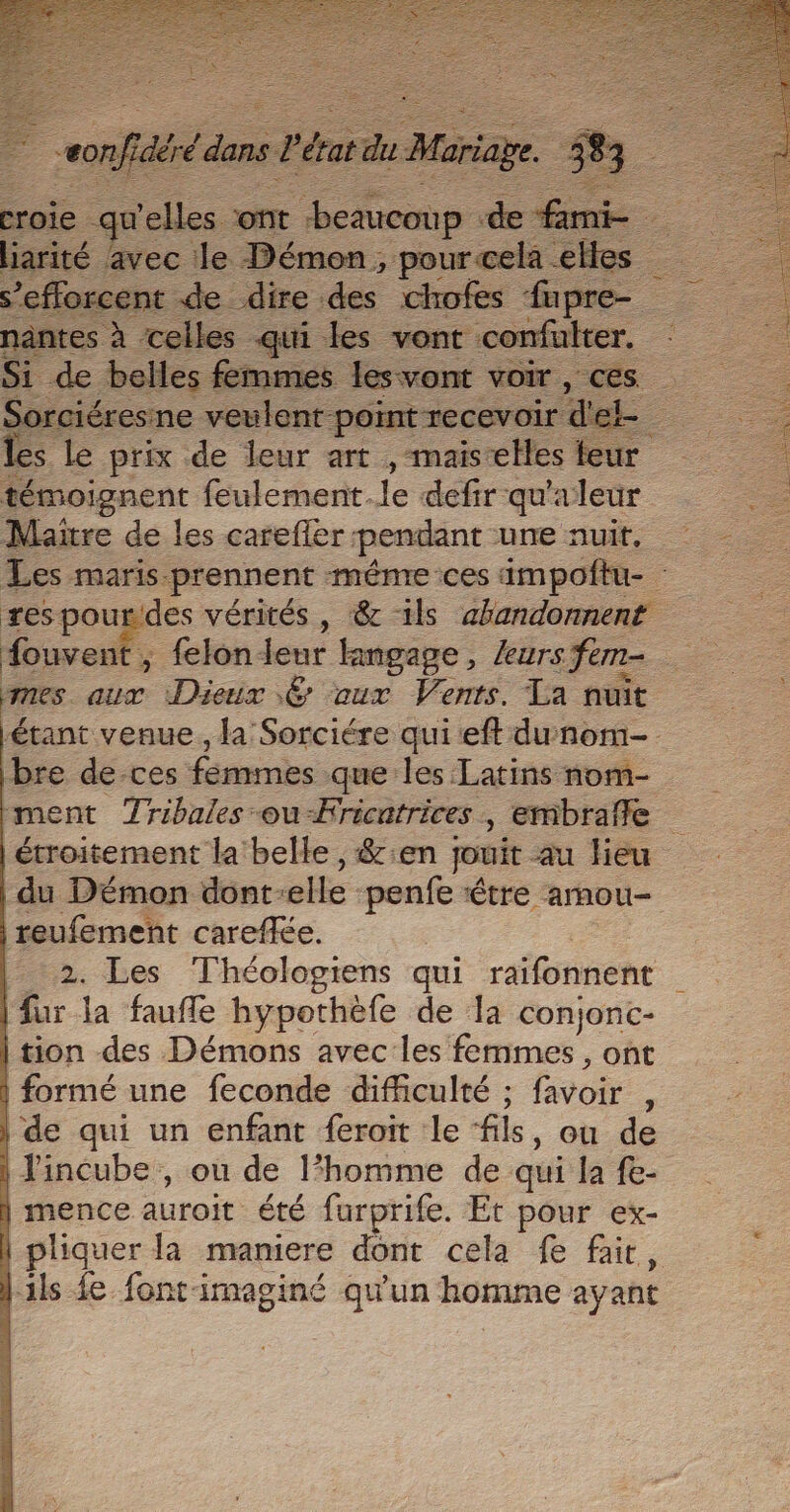 liarité avec le Démon, pour cela elles s’efforcent de dire des chofes fapre- nantes à celles qui les vont confulter. : Si de belles femmes lesvont voir, ces Sorciéresine veulent. ‘point recevoir d'el = les le prix de leur art ,maiscelles teur témoignent feulement.le defir qu'a leur Maitre de les carefler pendant ue nuit, Les maris. prennent même ces impoftu- : res pour'des vérités , &amp; 1ls ahandonnent fouvent . t, felon jeur Hingage, leurs fem- nes. or Disle € aux Vents. La nuit étant venue, la'Sorciére qui eft dunom- bre de-ces femmes que les Latins nom- ment Tribales -ou-Fricatrices , embrafle étroitement la belle, &amp;:en jouit au Heu | du Démon dont. elle penfe être amou- reufement careffée. 2. Les Théologiens qui raifonnent | fur la faufle hypothèfe de la conjonc- | tion des Démons avec les femmes , ont | formé une feconde difficulté ; favoir . | de qui un enfant feroit le fils, ou de | lincube , ou de l’homme de qui la fe- | mence auroit été furprife. Et pour ex- | pliquer la maniere dont cela fe fait, ils fe font-imaginé qu'un homme ayant