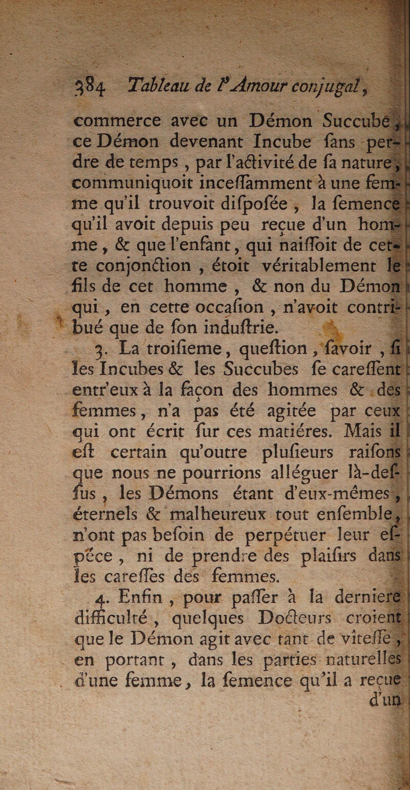 jar muniquoit inceffamment À une me qu'il trouvoit difpofée , 5 la fér qu il avoit depuis peu reçue d'un h _ me, &amp; que l'enfant, qui naifloit de « . te conjondtion , “éroit véritablemen _ fils de cet homme , &amp; non du Dén 1 “HA, Ph certe occafion , m'avoit co! . LT que de fon induftrie. SR | La troifieme, queftion , {a # : — les Eve &amp; les Suéelibes fe careffe .entreux à la facon des hommes &amp;: | femmes, n'a pas été agitée par ce qui ont écrit fur ces matiéres. Mais €ft certain qu'outre plufieurs raïfo que nous ne pourrions alléguer là- fus , les Démons étant d'eux-même , éternels &amp; malheureux tout enfembl n'ont pas befoin de perpétuer leur péce, ni de prendre des prise d les careffes des femmes. + Enfin , pour pañler à la dern éÉcuhés quelques Docteurs croie que le Démon se avec tant de vite en portant, dans les parties nature d'une femme, la femence qu'il a ne