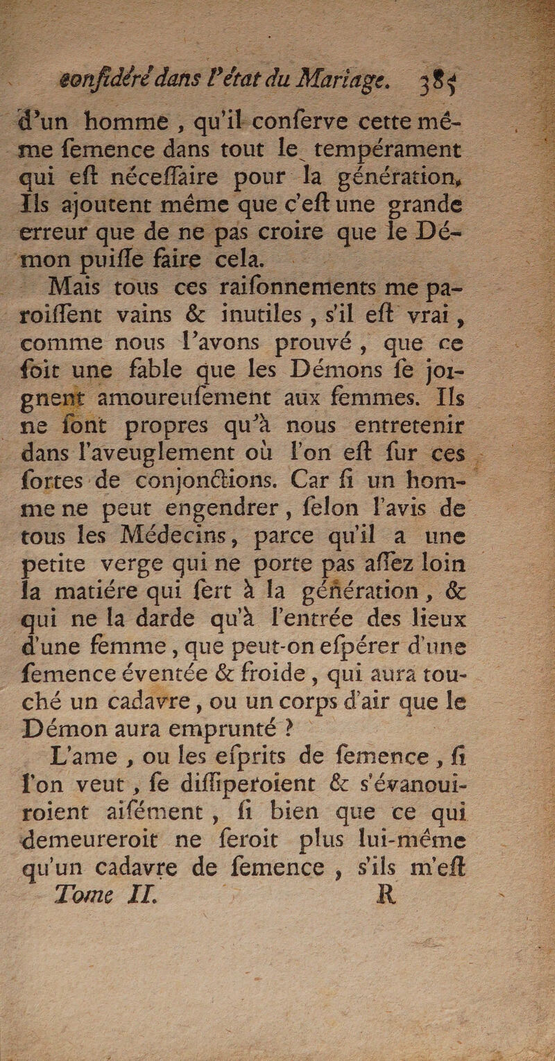 i] Le _ eonfidéré dans Pétat du Mariage. M un homme, qu'il conferve cette mé- me femence dans tout Je: tempérament qui eft nécefläire pour la génération, Ils ajoutent même que c'eftune grande “erreur que de ne pas croire que le Dé- mon puifle faire cela. _ Mais tous ces raifonnemients me pa- fie vains &amp; inutiles , sil eft vrai, comme nous l'avons prouvé, que ce foit une fable que les Démons fe jor- gnent amoureufement aux femmes. Ils _ne font propres qu’à nous entretenir dans l’aveuglement où l'on eft fur ces. {ortes de conjonctions. Car fi un hom- mene peut engendrer, felon l'avis de tous les Médecins, parce qu'il a une petite verge quine porte pas aflez loin la matiére qui fert à la géñération, &amp; qui ne la darde qu'à l'entrée des lieux d'une femme, que peut-on efpérer d'une femence éventée &amp; froide , qui aura tou- ché un cadavre, ou un corps d'air que le Démon aura emprunté ee L'ame , ou les efprits de femence , fi l'on veut , fe diffiperoient &amp; s'évanoui- roient aifément , fi bien que ce qui demeureroit ne feroit plus lui-méme qu'un cadavre de femence , s'ils m'eft Tome IT. : R