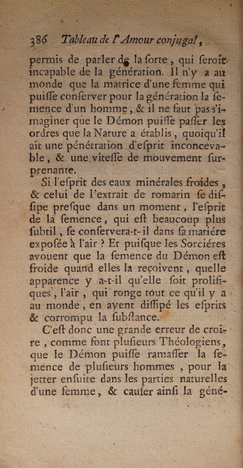 — pin S + uera que Ja Hs a chere “quoiqu' . prune pénétration s efprie inconceva- =. — te ss Penerti de: romarin re Fe _fipe prefque dans un moment, l'efprit de la femence, qui eft beaucoup plus fubtil, fe confervera-t-il dans fa matiére expofée à l'air ? Et puifque les Sorciéres avouent que la femence du Démoneft froide quand elles la recoivent , quelle | apparence y. atil que ‘elle. foit prolife à _ ques, l'air, qui ronge téut ce qu'il y a: au monde, en ayent diffipé les efprits &amp; corrompu la fubftance. à _ C’eft donc une grande erreur de croi-: re , comme font plufieurs Théologiens ; que le Démon puiffle rarañler la fe- mence de plufeurs hommes , pour la jetter enfuite dans les parties naturelles d'une femme, &amp; caufer ne la st