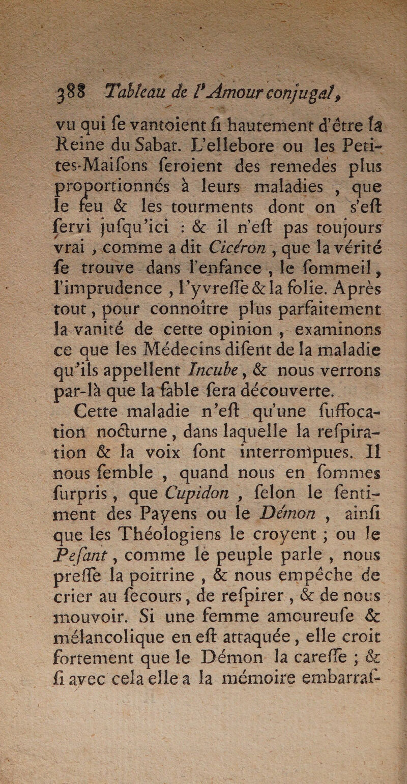 ax 8 Tableau de l Amour conjugal, Rite SE SR ee vu qui fe vantoient fi hautement d'étre {a _ Reine du Sabat. L’ellebore ou les Peti- tes-Maifons feroient des remedes plus Se à leurs maladies , que le feu &amp; les tourments dont on s'eft fervi jufqu'ici : &amp; il n'eft pas toujours vrai , Comme a dit Cicéron, que la vérité _ fe trouve dans l'enfance, le fommeil, limprudence , l’yvreffe &amp;la folie. Après tout, pour connoîïtre plus parfaitement … Ja vanité de cette opinion , examinons ce que les Médecins difent de la maladie qu’ils appellent Zncube, &amp; nous verrons par-là que la fable fera découverte. Cette maladie n’eft qu'une fuffoca- tion nocturne, dans laquelle la refpira- tion &amp; la voix font interrompues. Il - nous femble , quand nous en fommes furpris, que Cupidon , felon le fenti- ment des Payens ou le Démon | ainfi que les Théologiens le croyent ; ou le Pefant , comme le peuple parle, nous . preffe la poitrine , &amp; nous empêche de crier au fecours, de refpirer , &amp; de nous. mouvoir. Si une femme amoureufe &amp; mélancolique en eft attaquée, elle croit fortement que le Démon la carefle ; &amp; fiavec celaellea la mémoire embarraf- APPORTENT FTP OT PP TE CPE A Te. À