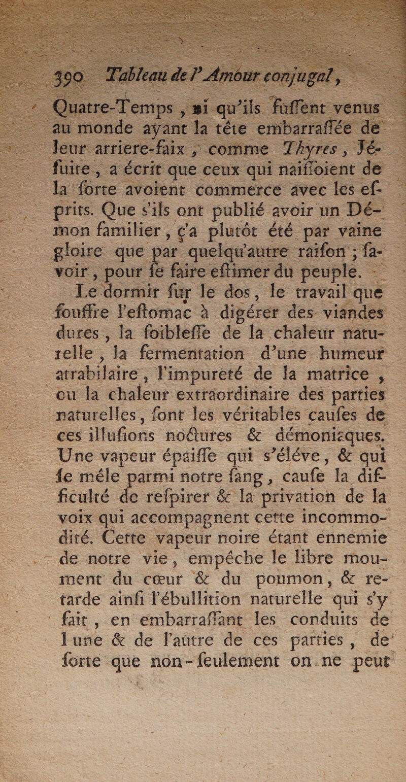 mon familier , , Ça plutôt été par vaine = gloire que p ar quelqw'autre raïfon ; fa _ voir, pour fe faire eftimer d peuple = Le dormir fur le dos, le travail l'que = _ fouffre l'eftomac à digérer des vianc es dures, la foibleffe de la chaleur r selle , la fermentation d’une Etitieu® . atrabilaire, l'impurété de la matrice , ou la chaleur extraordinaire des parties _ mecs. font les véritables caufes de A fon. noûtures &amp; démonisques. = Une vapeur épaifle qui s’éléve, &amp; qui fe mêle parmi notre fang, caufe la dif- _ficulré de refpirer &amp; la privation de la VOIX qui accompagnent cette incommo- diré. Cette vapeur noire étant ennemie - de notre vie, empéche le libre mou- ment du cœur &amp; du poumon, &amp; re- tarde ainfi l'ébullition naturelle qui sy fait, en eémbarraffant les conduits de lune &amp; de l'aûtre de ces parties, de {orte que non- feulément on.ne peut