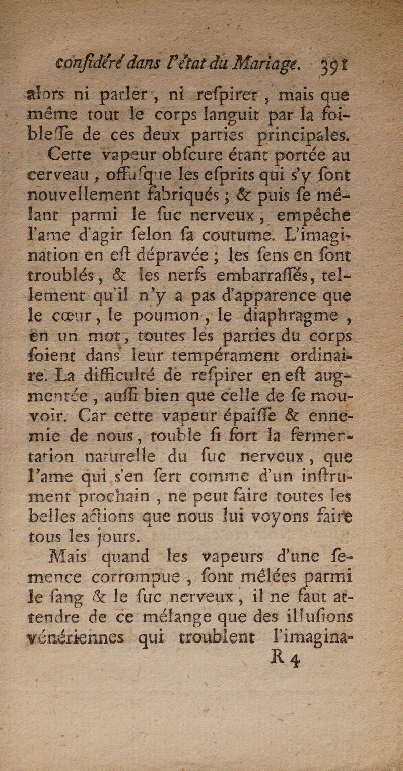 …# 7. ni -padér, ni En , mais “eu - = même tout le corps languit par a foi- : Cette vapeur obfcure étant portée au nouvellement fabriqués ; ; &amp; puis fe mé- lant parmi le fuc nerveux, empéche - lame d'agir felon fa courte. L'imagi- _ nation en eft dépravée ; les fens en font troublés, &amp; les nerfs ‘eérmbarraflés, tel. Jement qu'il n’y a pas d'apparence que le cœur, le poumon, le diaphragme , én un. mot, toutes les parties du corps. foient dans leur tempérament ordinai re. Ta dificulré de refpirer eneft aug- mentée , aufh bien que celle de fe mou- voir. Car cette vapeur épaifle &amp; enne- mie de nous, touble fi fort la fermer. tation narurelle du fuc nerveux, que lame qui s'en fert comme d'un inftru- ment prochain , ne peut faire toutes les elles aftions que nous lui voyons faire tous les jours. Mais quand les vapeurs d'une fe- mence corrompue , font mélées parmi le fang &amp; le fuc nerveux, il ne faut at- tendre de ce mélange que des illufions vénéricnnes qui troublent . imagina- 34