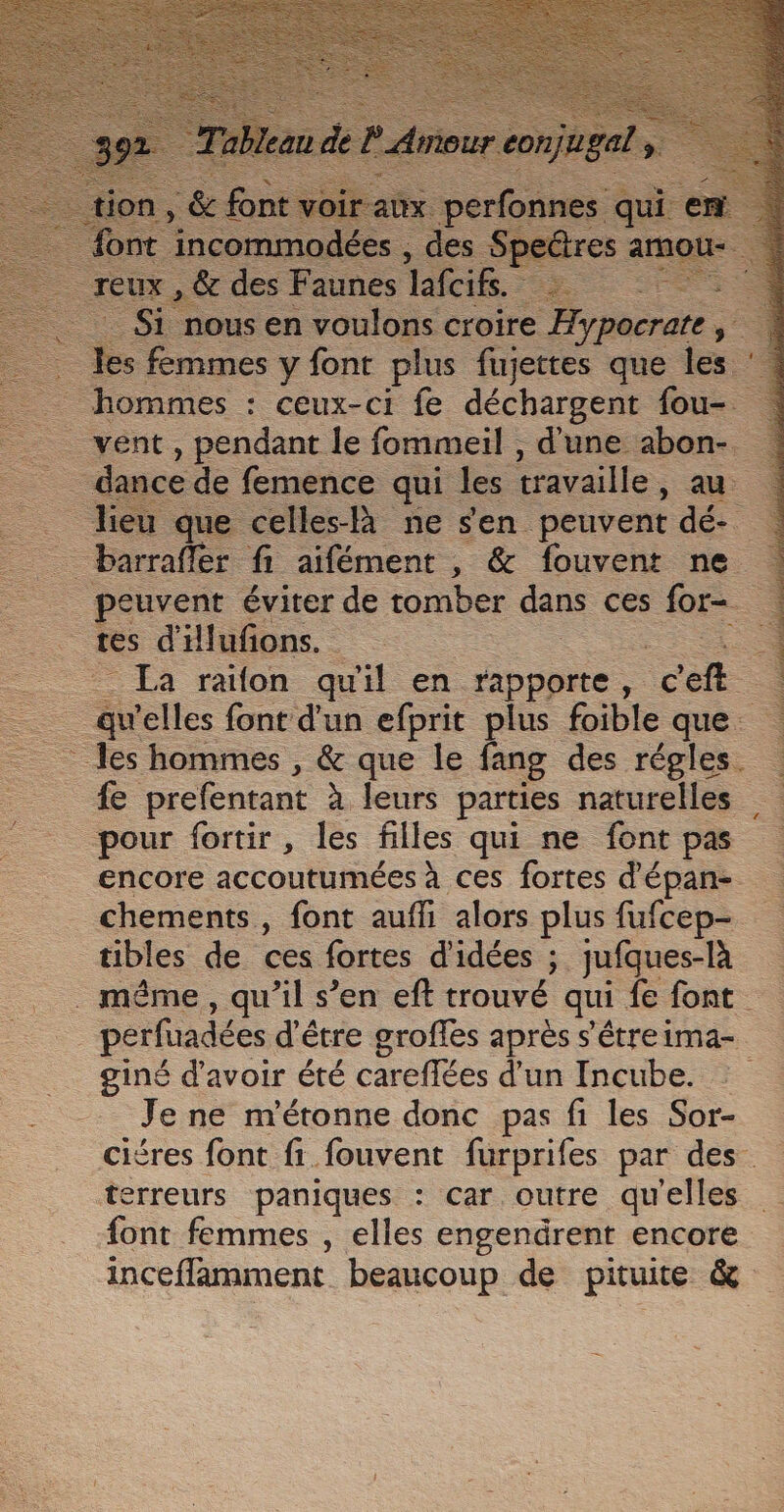 &lt; es en io e croire ane, y: … Les femmes y font plus fujettes que les : _ hommes : ceux-ci fe déchargent one _ vent, pendant le fommeil , d'une abon-. —- que celles-là ne sen peuvent dé- = barrafler fi aifément , &amp; fouvent ne _ peuvent éviter de tomber dans ces for- tes d'illufions. 4 La raïon qu'il en rapporte, à —_—. a elles font d'un efprit plus foible que. les hommes , &amp; que le fang des régles. fe prefentant à leurs parties naturelles pour fortir, les filles qui ne font pas encore accoutumées à ces fortes d'épan- chements, font auffi alors plus fufcep- tibles de ces fortes d'idées ; jufques-là . même, qu’il s’en eft trouvé qui {e font perfuadées d'être groffes après s'étreima- giné d’avoir été careflées d’un Incube. Je ne m'étonne donc pas fi les Sor- ciéres font fi fouvent furprifes par des. terreurs paniques : car outre qu'elles font femmes , elles engendrent encore inceffamment beaucoup de pituite &amp;