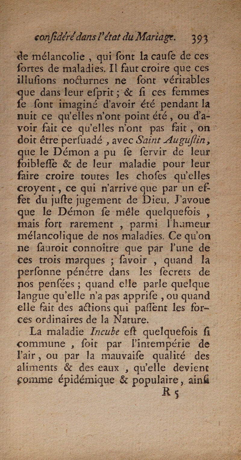 eur confidéré dans l’état du Mariage. 393 illufions noûurnes ne font vérirables que dans leur efprit ; &amp; fi ces femmes nuit ce qu'elles n'ont pointété, ou d'a doit être perfuadé , avec Saint Auguflin, foiblefle &amp; de leur maladie pour leur faire croire toutes les chofes qu'elles croyent, ce qui n'arrive que par un ef- fet du jufte jugement de Dieu, J'avoue mais fort rarement , parmi l'hameur mélancolique de nos maladies. Ce qu'on ne fauroit connoître que par l’une de ces trois marques ; favoir , quand la perfonne pénétre dans les fecrets de nos penfées ; quand elle parle quelque Jangue qu’elle n’a pas apprife , ou quand elle fait des adtions qui pañlent les for- ces ordinaires de la Nature. De La maladie Incube eft quelquefois fi commune , foit par lintempérie de akiments &amp; des eaux , qu'elle devient $