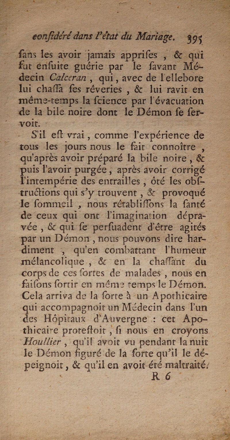 £ ré ré é dans Prat % M Ke fut énfuite guérie par le favant Mé- _ decin Ca/ceran, qui, avec de l'ellebore lui cha fes réveries , &amp; lui ravit en méme-temps la fcience par l'évacuation de l bile noire &gt; dont le Démon fe fer voit. | S'il eff vrai, comme l'expérience de tous les Jours nous le fair connoître qu'après avoir préparé la bile noire, &amp; puis l'avoir purgée; après avoir corrigé Tintempérie des entrailles , ôté les obf- tructions qui s’y trouvent , &amp; provoqué le fommeil &gt; NOUS rétablifions la fanté de ceux qui ont l'imagination dépra- vée , &amp; qui fe perfuädent d'être agités ‘par un Démon ,hous pouvons dire har- diment , qu en combattant l'humeur mélancolique ; &amp; en la chaffant du corps de ces fortes de malades , nous en faifons fortir en méme: temps le Démon. Cela arriva de la forte à -un Apothicaire qui accompagnoit un Médecin dans lun ‘des Hôpiraux d'Auvergne . : cét Apo- thicaire proreftoit , fi nous en croyons Houllier , qu'il avoit vu pendant la nuit le Démon figuré de la forte qu’il le dé- PERO, &amp; qu al en avoit éré maltraité, RD