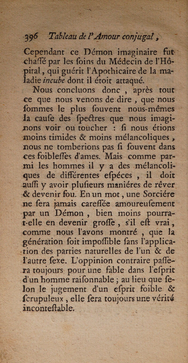 _-pital, qui guérit l'Apothicaire de la mas. . incube dont il étoit attaqué. = #- Nous concluons donc , après tout = ce que nous venons de dire , que nous fommes le plus fouvent nous-mêmes : Îa caufé des fpeétres que nous imagi- nons voir ou toucher : fi nous étions moins timides &amp; moins mélancoliques . nous ne tomberions pas fi fouvent dans ces foibleffes d'ames. Mais comme par- mi les hommes il y a des mélancoli ques de différentes efpéces , il doit auf y avoir plufieurs maniéres de rêver &amp; devenir fou. Enun mot, une Sorciére ne fera jamais careffée amoureufement ‘par un Démon, bien moins pourra- t-elle en devenir groffe , sil eft vrai, comme nous l'avons montré , que la … génération foit impoflible fans l'applica- :tion des parties naturelles de l’un &amp; de l'autre fexe. L'oppinion contraire pafle- ra toujours pour une fable dans l'efprit d'un homme raifonnable ; au lieu que fe- lon le jugement d'un efprit foible &amp; fcrupuleux , elle fera toujours une vérité inconteftable. |