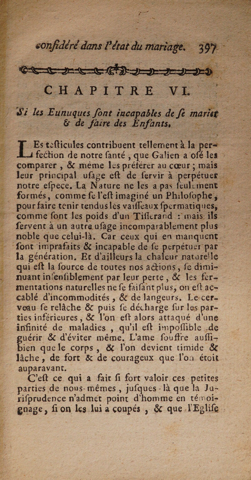 D RE SR a LÉ QG L SE SERRE \ NI CT RP L'AEE .. —. 6 de faire des Enfonts = 1 feétion de notre fanté , que Galien a ofé les Comparer , &amp; même Îes préférer au cœur ; mais leur principal ufage eft de fervir à perpétuer noble que celui-là. Car ceux qui en manquent qui eft la fource de toutes nos aétions, fe dimi- nuant in‘enfiblement par leur perte, &amp; les fer- mentations naturelles ne fe faifant pius, on eft ac- cablé d'incommodités , @&amp; de langeurs, Le-cer- veu fe relâche &amp; puis fe décharge fur les par- ties inférieures, &amp; l’on eft alors attaqué d’une änfinité de maladies , qu'il eft impoflible .de guérir &amp; d'éviter même. L’ame fouffre auffi- bien quele corps, &amp; l’on devient timide &amp;c lâche, de fort &amp; de courageux que l'on étoit auparavant. C’eft ce qui a fair fi fort valoir ces petites parties de nous-mêmes , jufques - là que la Ju- rifprudence n'admét point d'homme en témoi- gnage, fi on les lui a coupés , &amp; que l'Eplife .